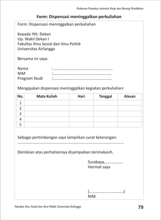 Fakultas Ilmu Sosial dan Ilmu Politik Universitas Airlangga 79
Pedoman Prosedur, Instruksi Kerja dan Borang Pendidikan
Form: Dispensasi meninggalkan perkuliahan
Kepada Yth. Dekan
Up. Wakil Dekan I
Fakultas Ilmu Sosial dan Ilmu Politik
Universitas Airlangga
Bersama ini saya:
Nama : .....................................................
NIM :.....................................................
Program Studi :.....................................................
Mengajukan dispensasi meninggalkan kegiatan perkuliahan:
Sebagai pertimbangan saya lampirkan surat keterangan:
................................................................................................
Demikian atas perhatiannya disampaikan terimakasih.
Surabaya,................
Hormat saya
(...............................)
NIM.
Form: Dispensasi meninggalkan perkuliahan
No. Mata Kuliah Hari Tanggal Alasan
1
2
3
4
5
 
