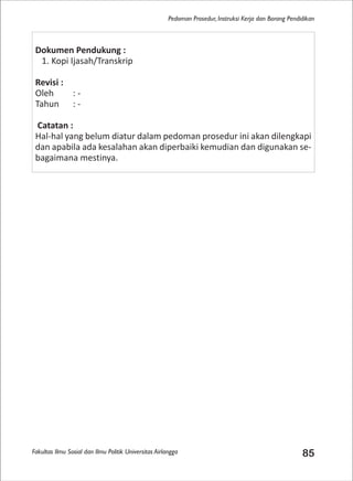 Fakultas Ilmu Sosial dan Ilmu Politik Universitas Airlangga 85
Pedoman Prosedur, Instruksi Kerja dan Borang Pendidikan
Dokumen Pendukung :
1. Kopi Ijasah/Transkrip
Revisi :
Oleh : -
Tahun : -
Catatan :
Hal-hal yang belum diatur dalam pedoman prosedur ini akan dilengkapi
dan apabila ada kesalahan akan diperbaiki kemudian dan digunakan se-
bagaimana mestinya.
 