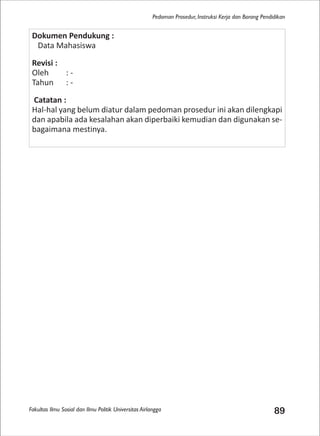 Fakultas Ilmu Sosial dan Ilmu Politik Universitas Airlangga 89
Pedoman Prosedur, Instruksi Kerja dan Borang Pendidikan
Dokumen Pendukung :
Data Mahasiswa
Revisi :
Oleh : -
Tahun : -
Catatan :
Hal-hal yang belum diatur dalam pedoman prosedur ini akan dilengkapi
dan apabila ada kesalahan akan diperbaiki kemudian dan digunakan se-
bagaimana mestinya.
 