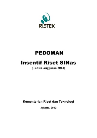 PEDOMAN	
  
Insentif Riset SINas
     (Tahun Anggaran 2013)




Kementerian Riset dan Teknologi
          Jakarta, 2012
 