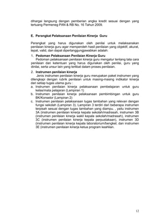 12
dihargai langsung dengan pemberian angka kredit sesuai dengan yang
tertuang Permeneg PAN & RB No. 16 Tahun 2009.
E. Perangkat Pelaksanaan Penilaian Kinerja Guru
Perangkat yang harus digunakan oleh penilai untuk melaksanakan
penilaian kinerja guru agar memperoleh hasil penilaian yang objektif, akurat,
tepat, valid, dan dapat dipertanggungjawabkan adalah:
1. Pedoman Pelaksanaan Penilaian Kinerja Guru
Pedoman pelaksanaan penilaian kinerja guru mengatur tentang tata cara
penilaian dan ketentuan yang harus digunakan oleh penilai, guru yang
dinilai, serta unsur lain yang terlibat dalam proses penilaian.
2. Instrumen penilaian kinerja
Jenis instrumen penilaian kinerja guru merupakan paket instrumen yang
dilengkapi dengan rubrik penilaian untuk masing-masing indikator kinerja
dari setiap tugas utama guru :
a. Instrumen penilaian kinerja pelaksanaan pembelajaran untuk guru
kelas/mata pelajaran (Lampiran 1)
b. Instrumen penilaian kinerja pelaksanaan pembimbingan untuk guru
BK/Konselor (Lampiran 2)
c. Instrumen penilaian pelaksanaan tugas tambahan yang relevan dengan
fungsi sekolah (Lampiran 3). Lampiran 3 terdiri dari beberapa instrumen
terpisah sesuai dengan tugas tambahan yang diampu. , yaitu instrumen
3A (instrumen penilaian kinerja kepala sekolah/madrasah, instrumen 3B
(instrumen penilaian kinerja wakil kepala sekolah/madrasah), instrumen
3C (instrumen penilaian kinerja kepala perpustakaan), instrumen 3D
(instrumen penilaian kinerja kepala laboratorium/bengkel, dan instrumen
3E (instrumen penilaian kinerja ketua program keahlian.
 