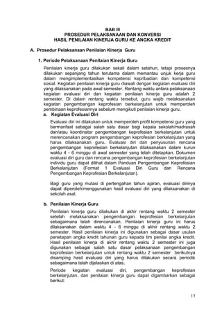 13
BAB III
PROSEDUR PELAKSANAAN DAN KONVERSI
HASIL PENILAIAN KINERJA GURU KE ANGKA KREDIT
A. Prosedur Pelaksanaan Penilaian Kinerja Guru
1. Periode Pelaksanaan Penilaian Kinerja Guru
Penilaian kinerja guru dilakukan sekali dalam setahun, tetapi prosesnya
dilakukan sepanjang tahun terutama dalam memantau unjuk kerja guru
dalam mengimplementasikan kompetensi kepribadian dan kompetensi
sosial. Kegiatan penilaian kinerja guru diawali dengan kegiatan evaluasi diri
yang dilaksanakan pada awal semester. Rentang waktu antara pelaksanaan
kegiatan evaluasi diri dan kegiatan penilaian kinerja guru adalah 2
semester. Di dalam rentang waktu tersebut, guru wajib melaksanakan
kegiatan pengembangan keprofesian berkelanjutan untuk memperoleh
pembinaan keprofesiannya sebelum mengikuti penilaian kinerja guru.
a. Kegiatan Evaluasi Diri
Evaluasi diri ini dilakukan untuk memperoleh profil kompetensi guru yang
bermanfaat sebagai salah satu dasar bagi kepala sekolah/madrasah
dan/atau koordinator pengembangan keprofesian berkelanjutan untuk
merencanakan program pengembangan keprofesian berkelanjutan yang
harus dilaksanakan guru. Evaluasi diri dan penyusunan rencana
pengembangan keprofesian berkelanjutan dilaksanakan dalam kurun
waktu 4 - 6 minggu di awal semester yang telah ditetapkan. Dokumen
evaluasi diri guru dan rencana pengembangan keprofesian berkelanjutan
individu guru dapat dilihat dalam Panduan Pengembangan Keprofesian
Berkelanjutan (Format 1 Evaluasi Diri Guru dan Rencana
Pengembangan Keprofesian Berkelanjutan).
Bagi guru yang mutasi di pertengahan tahun ajaran, evaluasi dirinya
dapat diperoleh/menggunakan hasil evaluasi diri yang dilaksanakan di
sekolah asal.
b. Penilaian Kinerja Guru
Penilaian kinerja guru dilakukan di akhir rentang waktu 2 semester
setelah melaksanakan pengembangan keprofesian berkelanjutan
sebagaimana telah direncanakan. Penilaian kinerja guru ini harus
dilaksanakan dalam waktu 4 - 6 minggu di akhir rentang waktu 2
semester. Hasil penilaian kinerja ini digunakan sebagai dasar usulan
penetapan angka kredit tahunan guru kepada tim penilai angka kredit.
Hasil penilaian kinerja di akhir rentang waktu 2 semester ini juga
digunakan sebagai salah satu dasar pelaksanaan pengembangan
keprofesian berkelanjutan untuk rentang waktu 2 semester berikutnya
disamping hasil evaluasi diri yang harus dilakukan secara periodik
sebagaimana telah dijelaskan di atas.
Periode kegiatan evaluasi diri, pengembangan keprofesian
berkelanjutan, dan penilaian kinerja guru dapat digambarkan sebagai
berikut:
 