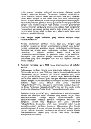 15
untuk layanan konseling individual, pemantauan dilakukan melalui
transkrip pelaporan layanan. Pengamatan kegiatan pembimbingan
dapat dilakukan selama proses pembimbingan baik yang dilakukan
dalam kelas maupun di luar kelas, baik pada saat pembimbingan
individu maupun kelompok. Sama halnya dengan penilaian kinerja guru
kelas/mata pelajaran, penilaian kinerja guru BK/Konselor juga dilakukan
dengan cara membandingkan hasil analisis dokumen perencanaan
maupun dokumen pendukung lainnya serta catatan hasil pengamatan
maupun hasil wawancara dengan peserta didik, orang tua dan teman
guru tersebut dengan rubrik penilaian yang telah tersedia dalam paket
instrumen penilaian kienerja.
c. Guru dengan tugas tambahan yang relevan dengan fungsi
sekolah/madrasah
Metode pelaksanaan penilaian kinerja bagi guru dengan tugas
tambahan yang relevan dengan fungsi sekolah/madrasah sama dengan
metode pelaksanaan penilaian kinerja pembelajaran/pembimbingan.
Perbedaannya terletak pada pelaksanaan penilaian kinerja yang
mencakup 2 kegiatan penilaian kinerja untuk kegiatan
pembelajaran/pembimbingan dan penilaian kinerja tugas tambahan.
Sedangkan nilai penilaian kinerja merupakan penjumlahan dari
prosentase yang telah ditetapkan dari nilai dua kegiatan penilaian
kinerja tersebut.
d. Penilaian terhadap guru PNS yang diperbantukan di sekolah
swasta
Pelaksanaan penilaian kinerja guru kelas/mata pelajaran dan guru
BK/Konselor terhadap guru PNS yang diperbantukan di sekolah swasta
dilaksanakan dengan prosedur dan tahapan penilaian yang sama
dengan guru PNS yang bertugas di sekolah negeri. Penilaian dilakukan
oleh Kepala Sekolah dimana guru bertugas, kemudian hasil penilaian
beserta dengan seluruh dokumen pendukungnya diketahui oleh Kepala
Sekolah Negeri yang ditunjuk oleh Dinas Pendidikan
Kabupaten/Kota/Provinsi. Selanjutnya nilai kinerja tersebut dilaporkan
ke Dinas Pendidikan Kabupaten/Kota/Provinsi dan tim penilai angka
kredit untuk ditetapkan Angka Kredit Tahunan bagi guru tersebut.
Penilaian kinerja guru PNS yang diperbantukan di sekolah/madrasah
swasta dan mendapat tugas tambahan yang relevan dengan fungsi
sekolah/madrasah, sebagai kepala sekolah/madrasah pada
sekolah/madrasah tersebut, penilaian kinerjanya dilakukan oleh
pengawas sekolah yang ditugaskan oleh Dinas Pendidikan
Kabupaten/Kota. Sedangkan untuk tugas tambahan selain kepala
sekolah/madrasah, penilaian kinerjanya dilaksanakan oleh Kepala
sekolah/madrasah di tempat bertugas, kemudian hasil penilaian beserta
dengan seluruh dokumen pendukungnya diketahui kepada Kepala
Sekolah/Madrasah Negeri yang ditunjuk oleh Dinas Pendidikan
Kabupaten/Kota/Provinsi.
 