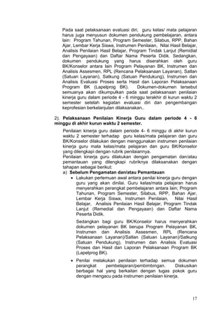 17
Pada saat pelaksanaan evaluasi diri, guru kelas/ mata pelajaran
harus juga menyusun dokumen pendukung pembelajaran, antara
lain: Program Tahunan, Program Semester, Silabus, RPP, Bahan
Ajar, Lembar Kerja Siswa, Instrumen Penilaian, Nilai Hasil Belajar,
Analisis Penilaian Hasil Belajar, Program Tindak Lanjut (Remidial
dan Pengayaan) dan Daftar Nama Peserta Didik. Sedangkan,
dokumen pendukung yang harus diserahkan oleh guru
BK/Konselor antara lain Program Pelayanan BK, Instrumen dan
Analisis Assesmen, RPL (Rencana Pelaksanaan Layanan), Satlan
(Satuan Layanan), Satkung (Satuan Pendukung), Instrumen dan
Analisis Evaluasi Proses serta Hasil dan Laporan Pelaksanaan
Program BK (Lapelprog BK). Dokumen-dokumen tersebut
semuanya akan dikumpulkan pada saat pelaksanaan penilaian
kinerja guru dalam periode 4 - 6 minggu terakhir di kurun waktu 2
semester setelah kegiatan evaluasi diri dan pengembangan
keprofesian berkelanjutan dilaksanakan..
2). Pelaksanaan Penilaian Kinerja Guru dalam periode 4 - 6
minggu di akhir kurun waktu 2 semester.
Penilaian kinerja guru dalam periode 4- 6 minggu di akhir kurun
waktu 2 semester terhadap guru kelas/mata pelajaran dan guru
BK/Konselor dilakukan dengan menggunakan instrumen penilaian
kinerja guru mata kelas/mata pelajaran dan guru BK/Konselor
yang dilengkapi dengan rubrik penilaiannya.
Penilaian kinerja guru dilakukan dengan pengamatan dan/atau
pemantauan yang dilengkapi rubriknya dilaksanakan dengan
tahapan sebagai berikut:
a) Sebelum Pengamatan dan/atau Pemantauan
 Lakukan pertemuan awal antara penilai kinerja guru dengan
guru yang akan dinilai. Guru kelas/mata pelajaran harus
menyerahkan perangkat pembelajaran antara lain; Program
Tahunan, Program Semester, Silabus, RPP, Bahan Ajar,
Lembar Kerja Siswa, Instrumen Penilaian, Nilai Hasil
Belajar, Analisis Penilaian Hasil Belajar, Program Tindak
Lanjut (Remedial dan Pengayaan) dan Daftar Nama
Peserta Didik.
Sedangkan bagi guru BK/Konselor harus menyerahkan
dokumen pelayanan BK berupa Program Pelayanan BK,
Instrumen dan Analisis Assesmen, RPL (Rencana
Pelaksanaan Layanan)/Satlan (Satuan Layanan)/Satkung
(Satuan Pendukung), Instrumen dan Analisis Evaluasi
Proses dan Hasil dan Laporan Pelaksanaan Program BK
(Lapelprog BK).
 Penilai melakukan penilaian terhadap semua dokumen
perangkat pembelajaran/pembimbingan. Diskusikan
berbagai hal yang berkaitan dengan tugas pokok guru
dengan mengacu pada instrumen penilaian kinerja.
 