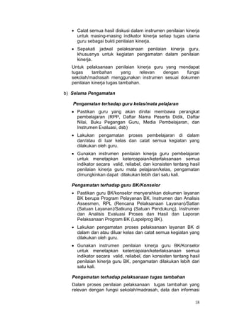 18
 Catat semua hasil diskusi dalam instrumen penilaian kinerja
untuk masing-masing indikator kinerja setiap tugas utama
guru sebagai bukti penilaian kinerja.
 Sepakati jadwal pelaksanaan penilaian kinerja guru,
khususnya untuk kegiatan pengamatan dalam penilaian
kinerja.
Untuk pelaksanaan penilaian kinerja guru yang mendapat
tugas tambahan yang relevan dengan fungsi
sekolah/madrasah menggunakan instrumen sesuai dokumen
penilaian kinerja tugas tambahan.
b) Selama Pengamatan
Pengamatan terhadap guru kelas/mata pelajaran
 Pastikan guru yang akan dinilai membawa perangkat
pembelajaran (RPP, Daftar Nama Peserta Didik, Daftar
Nilai, Buku Pegangan Guru, Media Pembelajaran, dan
Instrumen Evaluasi, dsb)
 Lakukan pengamatan proses pembelajaran di dalam
dan/atau di luar kelas dan catat semua kegiatan yang
dilakukan oleh guru.
 Gunakan instrumen penilaian kinerja guru pembelajaran
untuk menetapkan ketercapaian/keterlaksanaan semua
indikator secara valid, reliabel, dan konsisten tentang hasil
penilaian kinerja guru mata pelajaran/kelas, pengamatan
dimungkinkan dapat dilakukan lebih dari satu kali.
Pengamatan terhadap guru BK/Konselor
 Pastikan guru BK/konselor menyerahkan dokumen layanan
BK berupa Program Pelayanan BK, Instrumen dan Analisis
Assesmen, RPL (Rencana Pelaksanaan Layanan)/Satlan
(Satuan Layanan)/Satkung (Satuan Pendukung), Instrumen
dan Analisis Evaluasi Proses dan Hasil dan Laporan
Pelaksanaan Program BK (Lapelprog BK).
 Lakukan pengamatan proses pelaksanaan layanan BK di
dalam dan atau diluar kelas dan catat semua kegiatan yang
dilakukan oleh guru.
 Gunakan instrumen penilaian kinerja guru BK/Konselor
untuk menetapkan ketercapaian/keterlaksanaan semua
indikator secara valid, reliabel, dan konsisten tentang hasil
penilaian kinerja guru BK, pengamatan dilakukan lebih dari
satu kali.
Pengamatan terhadap pelaksanaan tugas tambahan
Dalam proses penilaian pelaksanaan tugas tambahan yang
relevan dengan fungsi sekolah/madrasah, data dan informasi
 