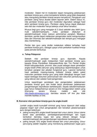 22
moderator Dalam hal ini moderator dapat mengulang pelaksanaan
penilaian kinerja guru untuk kompetensi tertentu yang tidak disepakati
atau mengulang penilaian kinerja secara menyeluruh. Pengajuan usul
penilaian ulang harus dicatat dalam laporan akhir. Dalam kasus ini,
nilai penilaian kinerja guru dari moderator digunakan sebagai hasil
akhir penilaian kinerja guru. Penilaian ulang hanya dapat dilakukan
satu kali dan moderator hanya bekerja untuk tahun tersebut.
Khusus bagi guru yang mengajar di 2 (dua) sekolah atau lebih (guru
multi sekolah/madrasah), maka penilaian dilakukan di
sekolah/madrasah induk (satuan administrasi pangkal). Meskipun
demikian, penilai dapat melakukan pengamatan serta mengumpulkan
data dan informasi dari sekolah/madrasah lain tempat guru mengajar
atau membimbing.
Penilai dan guru yang dinillai melakukan refleksi terhadap hasil
penilaian kinerja guru, sebagai upaya untuk perbaikan kualitas kinerja
pada periode berikutnya.
e. Tahap Pelaporan
Setelah nilai penilaian kinerja guru diperoleh, Kepala
sekolah/madrasah wajib melaporkan hasil penilaian kinerja guru
kepada Dinas Pendidikan Kabupaten/Kota dan Tim Penilai Angka
Kredit kabupaten/kota, provinsi, atau pusat sebagai dasar penetapan
angka kredit (PAK) tahunan yang selanjutnya dipertimbangkan untuk
kenaikan pangkat dan jabatan fungsional guru. Laporan berbentuk
hasil penilaian masing-masing indikator kinerja dalam paket
instrumen penilaian kinerja guru yang telah dilengkapi dengan hasil
kajian berbagai dokumen perencanaan dan dokumen pendukung lain
yang relevan dan catatan hasil pengamatan. .
Untuk kepentingan pendataan dan pengendalian pelaksanaan
penilaian kinerja guru dan tindak lanjut pembinaan pelaksanaan
pengembangan keprofesian berkelanjutan, kepala sekolah/madrasah
juga harus melaporkannya secara on line menggunakan sistem yang
dirancang secara khusus melalui web site
http://www.ekinerjaguru.org. dan/atau secara off line jika tidak
memiliki fasilitas on line.
B. Konversi nilai penilaian kinerja guru ke angka kredit
Jumlah angka kredit kumulatif minimal yang harus dipenuhi oleh setiap
pegawai negeri sipil untuk pengangkatan dan kenaikan jabatan/pangkat
guru dengan ketentuan:
 paling kurang 90% angka kredit berasal dari unsur utama. Unsur utama
terdiri atas pendidikan, pembelajaran/pembimbingan dan tugas
tambahan dan/atau tugas lain yang relevan dengan fungsi
sekolah/madrasah dan pengembangan keprofesian berkelanjutan.
 paling banyak 10% angka kredit berasal dari unsur penunjang. Unsur
penunjang adalah kegiatan yang mendukung pelaksanaan tugas guru
 