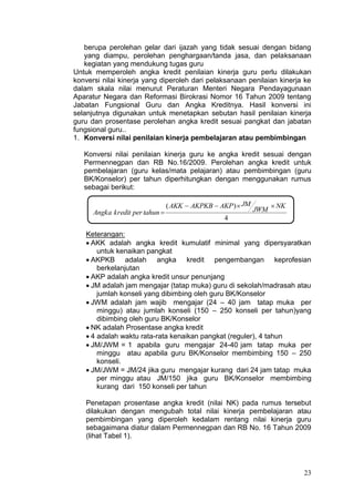 23
berupa perolehan gelar dari ijazah yang tidak sesuai dengan bidang
yang diampu, perolehan penghargaan/tanda jasa, dan pelaksanaan
kegiatan yang mendukung tugas guru
Untuk memperoleh angka kredit penilaian kinerja guru perlu dilakukan
konversi nilai kinerja yang diperoleh dari pelaksanaan penilaian kinerja ke
dalam skala nilai menurut Peraturan Menteri Negara Pendayagunaan
Aparatur Negara dan Reformasi Birokrasi Nomor 16 Tahun 2009 tentang
Jabatan Fungsional Guru dan Angka Kreditnya. Hasil konversi ini
selanjutnya digunakan untuk menetapkan sebutan hasil penilaian kinerja
guru dan prosentase perolehan angka kredit sesuai pangkat dan jabatan
fungsional guru..
1. Konversi nilai penilaian kinerja pembelajaran atau pembimbingan
Konversi nilai penilaian kinerja guru ke angka kredit sesuai dengan
Permennegpan dan RB No.16/2009. Perolehan angka kredit untuk
pembelajaran (guru kelas/mata pelajaran) atau pembimbingan (guru
BK/Konselor) per tahun diperhitungkan dengan menggunakan rumus
sebagai berikut:
4
)( NK
JWM
JMAKPAKPKBAKK
tahunperkreditAngka


Keterangan:
 AKK adalah angka kredit kumulatif minimal yang dipersyaratkan
untuk kenaikan pangkat
 AKPKB adalah angka kredit pengembangan keprofesian
berkelanjutan
 AKP adalah angka kredit unsur penunjang
 JM adalah jam mengajar (tatap muka) guru di sekolah/madrasah atau
jumlah konseli yang dibimbing oleh guru BK/Konselor
 JWM adalah jam wajib mengajar (24 – 40 jam tatap muka per
minggu) atau jumlah konseli (150 – 250 konseli per tahun)yang
dibimbing oleh guru BK/Konselor
 NK adalah Prosentase angka kredit
 4 adalah waktu rata-rata kenaikan pangkat (reguler), 4 tahun
 JM/JWM = 1 apabila guru mengajar 24-40 jam tatap muka per
minggu atau apabila guru BK/Konselor membimbing 150 – 250
konseli.
 JM/JWM = JM/24 jika guru mengajar kurang dari 24 jam tatap muka
per minggu atau JM/150 jika guru BK/Konselor membimbing
kurang dari 150 konseli per tahun
Penetapan prosentase angka kredit (nilai NK) pada rumus tersebut
dilakukan dengan mengubah total nilai kinerja pembelajaran atau
pembimbingan yang diperoleh kedalam rentang nilai kinerja guru
sebagaimana diatur dalam Permennegpan dan RB No. 16 Tahun 2009
(lihat Tabel 1).
 