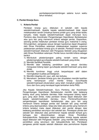 26
pembelajaran/pembimbingan selama kurun waktu
tahun tersebut.
C. Penilai Kinerja Guru
1. Kriteria Penilai
Penilaian kinerja guru dilakukan di sekolah oleh kepala
sekolah/madrasah. Apabila kepala sekolah/madrasah tidak dapat
melaksanakan sendiri (misalnya karena jumlah guru yang dinilai terlalu
banyak), maka kepala sekolah/madrasah dapat menunjuk Guru
Pembina atau Koordinator Pengembangan Keprofesian Berkelanjutan
atau guru lain yang memenuhi kriteria sebagai penilai. Disarankan,
seorang penilai melakukan penilaian kinerja guru maksimal 5 orang.
Dimungkinkan, pengawas sesuai dengan tupoksinya dapat ditugaskan
oleh Dinas Pendidikan setempat melaksanakan kegiatan supervisi
pelaksanaan penilaian kinerja guru di sekolah. Penilaian kinerja kepala
sekolah/madrasah dilakukan oleh Pengawas Sekolah yang ditugaskan
oleh Dinas Pendidikan setempat. Penilai harus memiliki kriteria sebagai
berikut.
1) Menduduki jabatan/pangkat paling rendah sama dengan
jabatan/pangkat guru/kepala sekolah/madrasah yang dinilai.
2) Memiliki Sertifikat Pendidik.
3) Memiliki latar belakang pendidikan yang sesuai dan/atau
menguasai bidang kajian guru/kepala sekolah/madrasah yang akan
dinilai.
4) Memiliki komitmen tinggi untuk berpartisipasi aktif dalam
meningkatkan kualitas pembelajaran.
5) Memiliki integritas diri, jujur, adil, dan terbuka.
6) Memahami penilaian kinerja guru dan dinyatakan memiliki keahlian
serta kemampuan untuk menilai kinerja Guru/Kepala
sekolah/madrasah.(diutamakan yang telah mengikuti pelatihan PK
Guru dan Guru yang mendapat tugas tambahan serta PKB)
Jika Kepala Sekolah/madrasah, Guru Pembina, dan Koordinator
Pengembangan Keprofesian Berkelanjutan memiliki latar belakang
bidang studi yang berbeda dan/atau tidak menguasai bidang kajian
guru yang akan dinilai, maka penilaian kinerja dapat dilakukan oleh
kepala sekolah/madrasah dan/atau Guru Pembina/Koordinator
pengembangan keprofesian berkelanjutan atau guru lain yang
memenuhi kriteria sebagai penilai dari Sekolah lain yang memiliki
kriteria yang dipersyaratkan, tetapi jika tidak ada penilai yang memenuhi
kriteria tersebut maka dapat dilakukan oleh penilai dengan latar
belakang pendidikan serumpun dari sekolah lain. Penetapan penilai dari
sekolah lain dilakukan atas permohonan kepala sekolah tempat guru
bertugas dan dikoordinasikan dengan Dinas Pendidikan
Kabupaten/Kota. Sedangkan dalam penilaian kinerja kepala sekolah
dapat dilakukan oleh Pengawas Sekolah yang memiliki latar belakang
pendidikan yang serumpun dari kabupaten/kota lain. Penetapan
pengawas penilai kepala sekolah dilakukan atas permohonan Kepala
 