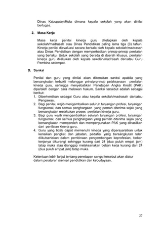 27
Dinas Kabupaten/Kota dimana kepala sekolah yang akan dinilai
bertugas.
2. Masa Kerja
Masa kerja penilai kinerja guru ditetapkan oleh kepala
sekolah/madrasah atau Dinas Pendidikan paling lama tiga (3) tahun.
Kinerja penilai dievaluasi secara berkala oleh kepala sekolah/madrasah
atau Dinas Pendidikan dengan memperhatikan prinsip-prinsip penilaian
yang berlaku. Untuk sekolah yang berada di daerah khusus, penilaian
kinerja guru dilakukan oleh kepala sekolah/madrasah dan/atau Guru
Pembina setempat.
D. Sanksi
Penilai dan guru yang dinilai akan dikenakan sanksi apabila yang
bersangkutan terbukti melanggar prinsip-prinsip pelaksanaan penilaian
kinerja guru, sehingga menyebabkan Penetapan Angka Kredit (PAK)
diperoleh dengan cara melawan hukum. Sanksi tersebut adalah sebagai
berikut:
1. Diberhentikan sebagai Guru atau kepala sekolah/madrasah dan/atau
Pengawas.
2. Bagi penilai, wajib mengembalikan seluruh tunjangan profesi, tunjangan
fungsional, dan semua penghargaan yang pernah diterima sejak yang
bersangkutan melakukan proses penilaian kinerja guru.
3. Bagi guru wajib mengembalikan seluruh tunjangan profesi, tunjangan
fungsional, dan semua penghargaan yang pernah diterima sejak yang
bersangkutan memperoleh dan mempergunakan PAK yang dihasilkan
dari penilaian kinerja guru.
4. Guru yang tidak dapat memenuhi kinerja yang dipersyaratkan untuk
kenaikan pangkat dan jabatan, padahal yang bersangkutan telah
diikutsertakan dalam pembinaan pengembangan keprofesian, beban
kerjanya dikurangi sehingga kurang dari 24 (dua puluh empat jam)
tatap muka atau dianggap melaksanakan beban kerja kurang dari 24
(dua puluh empat jam) tatap muka.
Ketentuan lebih lanjut tentang penetapan sangsi tersebut akan diatur
dalam peraturan menteri pendidikan dan kebudayaan.
 