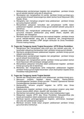 30
4. Melaksanakan pendampingan kegiatan dan pengelolaan penilaian kinerja
gurudi sekolah-sekolah yang ada di wilayahnya.
5. Menetapkan dan mengesahkan tim penilai penilaian kinerja gurubagi guru
yang berada di bawah kewenangannya dalam bentuk Surat Keputusan (SK)
Kepala Dinas.
6. Mengetahui dan menyetujui program kerja pelaksanaan penilaian kinerja
guruyang diajukan sekolah.
7. Menyediakan pelayanan konsultasi dan penyelesaian konflik dalam
pelaksanaan kegiatan penilaian kinerja gurudi sekolah-sekolah yang ada di
daerahnya.
8. Memantau dan mengevaluasi pelaksanaan kegiatan penilaian kinerja
guruuntuk menjamin pelaksanaan yang efektif, efisien, obyektif, adil,
akuntabel, dan sebagainya.
9. Membuat laporan hasil pemantauan dan evaluasi kegiatan penilaian kinerja
gurudi sekolah-sekolah yang ada di wilayahnya dan mengirimkannya
kepada sekolah, dan/atau LPMP dengan tembusan ke Dinas Pendidikan
Provinsi masing-masing.
D. Tugas dan Tanggung Jawab Tingkat Kecamatan: UPTD Dinas Pendidikan
1. Menghimpun dan menyediakan data profil guru dan sekolah yang ada di
kecamatan wilayahnya berdasarkan hasil penilaian kinerja gurudi sekolah.
2. Membantu pengkoordinasian pelaksanaan kegiatan penilaian kinerja gurudi
wilayah kecamatannya.
3. Melaksanakan pendampingan kegiatan dan pengelolaan penilaian kinerja
gurudi wilayah kecamatannya.
4. Menetapkan dan mengesahkan penilai penilaian kinerja gurudalam bentuk
Surat Keputusan (SK) penetapan sebagai penilai.
5. Menyediakan pelayanan konsultasi dalam pelaksanaan kegiatan penilaian
kinerja guruyang ada di daerahnya.
6. Memantau dan mengevaluasi serta melaporkan pelaksanaan kegiatan
penilaian kinerja gurudi tingkat kecamatan untuk disampaikan kepada Dinas
Pendidikan Kabupaten/Kota.
E. Tugas dan Tanggung Jawab Tingkat Sekolah
1. Memilih dan mengusulkan penilai untuk pelaksanaan penilaian kinerja guru.
2. Menyusun program kegiatan sesuai dengan Rambu-Rambu
Penyelenggaraan penilaian kinerja gurudan Prosedur Operasional Standar
Penyelenggaraan penilaian kinerja guru.
3. Mengusulkan rencana program kegiatan ke UPTD atau Dinas
Kabupaten/Kota.
4. Melaksanakan kegiatan penilaian kinerja gurusesuai program yang telah
disusun secara efektif, efisien, obyektif, adil, akuntabel, dsb.
5. Memberikan kemudahan akses bagi penilai untuk melaksanakan tugas
6. Melaporkan kepada UPTD atau Dinas Pendidikan Kabupaten/Kota jika
terjadi permasalahan dalam pelaksanaan penilaian kinerja guru
7. Membuat laporan pertanggungjawaban kegiatan, administrasi, keuangan
(jika ada) dan pelaksanaan program.
8. Membuat rencana tindak lanjut program pelaksanaan penilaian kinerja
guruuntuk tahun berikutnya.
 