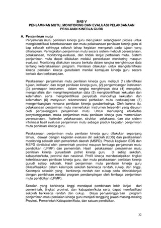 32
BAB V
PENJAMINAN MUTU, MONITORING DAN EVALUASI PELAKSANAAN
PENILAIAN KINERJA GURU
A. Penjaminan mutu
Penjaminan mutu penilaian kinerja guru merupakan serangkaian proses untuk
mengidentifikasi keterlaksanaan dan mutu pelaksanaan penilaian kinerja guru di
tiap sekolah sehingga seluruh tahap kegiatan mengarah pada tujuan yang
diharapkan. Peningkatan penjaminan mutu secara sistem meliputi perencanaan,
pelaksanaan, monitoring-evaluasi, dan tindak lanjut perbaikan mutu. Sistem
penjaminan mutu dapat dilakukan melalui pendekatan monitoring maupun
evaluasi. Monitoring dilakukan secara berkala dalam rangka menghimpun data
tentang keterlaksanaan program. Penilaian dilakukan untuk mengidentifikasi
kinerja penilaian kinerja gurudalam menilai kemajuan kinerja guru secara
berkala dan berkelanjutan.
Pelaksanaan penjaminan mutu penilaian kinerja guru meliputi (1) identifikasi
tujuan, indikator, dan target penilaian kinerja guru, (2) pengembangan instrumen
(3) penerapan instrumen dalam rangka menghimpun data (4) mengolah,
menganalisis dan menginterpretasikan data (5) mengidentifikasi kekuatan dan
kelemahan serta mengidentifikasi penyebab munculnya kekuatan dan
kelemahan (6) menyusun rekomendasi perbaikan mutu berkelanjutan (7)
mengembangkan rencana penilaian kinerja guruberikutnya. Oleh karena itu,
pelaksanaan penjaminan mutu memerlukan instrumen tersendiri yang disusun
oleh penyelenggara penjaminan mutu. Untuk menunjang efektivitas
penyelenggaraan, maka penjaminan mutu penilaian kinerja guru memerlukan
perencanaan, kalender pelaksanaan, struktur pelaksana, dan alur sistem
informasi hasil evaluasi penjaminan mutu sebagai produk kegiatan penjaminan
mutu penilaian kinerja guru.
Pelaksanaan penjaminan mutu penilaian kinerja guru dilakukan sepanjang
tahun, diawali dengan kegiatan evaluasi diri sekolah (EDS) dan pelaksanaan
monitoring sekolah oleh pemerintah daerah (MSPD). Produk kegiatan EDS dan
MSPD divalidasi oleh pemerintah provinsi maupun lembaga penjaminan mutu
pendidikan (LPMP) dan pemerintah. Hasil pelaksanaan penjaminan mutu
penilaian kinerja guruadalah potret kinerja guru di setiap sekolah,
kabupaten/kota, provinsi dan nasional. Profil kinerja mendeskripsikan tingkat
keterlaksanaan penilaian kinerja guru, dan mutu pelaksanaan penilaian kinerja
gurudi setiap sekolah. Hasil penjaminan mutu penilaian kinerja guru
diklasifikasikan dalam kelompok sekolah berkinerja rendah, cukup, dan tinggi.
Kelompok sekolah yang berkinerja rendah dan cukup perlu ditindaklanjuti
dengan pembinaan melalui program pendampingan oleh lembaga penjaminan
mutu pendidikan (LPMP).
Sekolah yang berkinerja tinggi mendapat pembinaan lebih lanjut dari
pemerintah, tingkat provinsi, dan kabupaten/kota serta dapat memfasilitasi
sekolah berkinerja rendah dan cukup. Biaya penyelenggaraan program
penjaminan mutu penilaian kinerja guru menjadi tanggung jawab masing-masing
Provinsi, Pemerintah Kabupaten/Kota, dan satuan pendidikan.
 