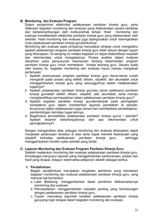 33
B. Monitoring dan Evaluasi Program
Dalam penjaminan efektivitas pelaksanaan penilaian kinerja guru, perlu
dilakukan kegiatan monitoring dan evaluasi yang dilaksanakan secara bertahap
dan berkesinambungan oleh institusi/pihak terkait. Hasil monitoring dan
evaluasi merefleksikan efektivitas penilaian kinerja guru yang dilaksanakan oleh
sekolah. Hasil monitoring dan evaluasi juga dipergunakan untuk meningkatkan
mutu pelaksanaan penilaian kinerja guruberikutnya.
Monitoring dan evaluasi pada prinsipnya merupakan strategi untuk mengetahui
apakah pelaksanaan program penilaian kinerja guru telah sesuai dengan tujuan
yang diharapkan. Di samping itu melalui kegiatan ini dapat diidentifikasi masalah
dan rekomendasi untuk mengatasinya. Proses analisis dalam evaluasi
diarahkan pada penyusunan kesimpulan tentang keberhasilan program
penilaian kinerja guru untuk memetakan kinerja seorang guru. Secara nyata
oleh karena itu, kegiatan monitoring dan evaluasi harus mampu menjawab
pertanyaan:
1. Apakah perencanaan program penilaian kinerja guru benar-benar sudah
mengarah pada proses yang efektif, efisien, obyektif, dan akuntabel untuk
menggambarkan kinerja guru yang sesungguhnya dalam melaksanakan
tugasnya?
2. Apakah pelaksanaan penilaian kinerja gurudan peran pelaksana penilaian
kinerja gurutelah efektif, efisien, obyektif, adil, akuntabel, serta mampu
mengidentifikasi permasalahan dalam pelaksanaan penilaian kinerja guru?
3. Apakah kegiatan penilaian kinerja guruberdampak pada peningkatan
kompetensi guru dalam memberikan layanan pendidikan di sekolah,
khususnya dalam pelaksanaan tugas sehari-hari memfasilitasi pembelajaran,
pembimbingan dan/atau tugas lainnya.
4. Bagaimana akuntabilitas pelaksanaan penilaian kinerja gurud i sekolah?
Apakah terjamin keberlanjutannya dan apa rekomendasi untuk
peningkatannya?.
Dengan menganalisis data, petugas monitoring dan evaluasi diharapkan dapat
menjawab pertanyaan tersebut di atas serta dapat menarik kesimpulan yang
obyektif terhadap pelaksanaan penilaian kinerja guru, sehingga
menggambarkan kondisi nyata sekolah yang dinilai.
C. Laporan Monitoring dan Evaluasi Program Penilaian Kinerja Guru
Setelah melakukan monitoring dan evaluasi pelaksanaan penilaian kinerja guru,
tim/petugas menyusun laporan yang menggambarkan perencanaan, proses dan
hasil yang dicapai. Adapun sistematika pelaporan adalah sebagai berikut.
1. Pendahuluan
Bagian pendahuluan merupakan rangkaian pemikiran yang mendasari
kegiatan monitoring dan evaluasi pelaksanaan penilaian kinerja guru, yang
memuat hal-hal berikut.
a. Latar Belakang: menggambarkan dasar pemikiran dilaksanakannya
monitoring dan evaluasi.
b. Permasalahan: menggambarkan masalah penting yang berhubungan
dengan pelaksanaan penilaian kinerja guru.
c. Tujuan: mencakup sejumlah karakter pelaksanaan penilaian kinerja
guruyang ingin dicapai dalam kegiatan monitoring dan evaluasi.
 
