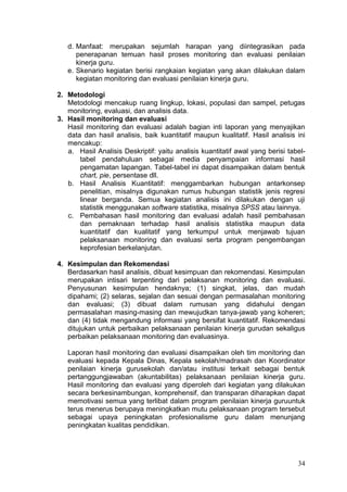 34
d. Manfaat: merupakan sejumlah harapan yang diintegrasikan pada
penerapanan temuan hasil proses monitoring dan evaluasi penilaian
kinerja guru.
e. Skenario kegiatan berisi rangkaian kegiatan yang akan dilakukan dalam
kegiatan monitoring dan evaluasi penilaian kinerja guru.
2. Metodologi
Metodologi mencakup ruang lingkup, lokasi, populasi dan sampel, petugas
monitoring, evaluasi, dan analisis data.
3. Hasil monitoring dan evaluasi
Hasil monitoring dan evaluasi adalah bagian inti laporan yang menyajikan
data dan hasil analisis, baik kuantitatif maupun kualitatif. Hasil analisis ini
mencakup:
a. Hasil Analisis Deskriptif: yaitu analisis kuantitatif awal yang berisi tabel-
tabel pendahuluan sebagai media penyampaian informasi hasil
pengamatan lapangan. Tabel-tabel ini dapat disampaikan dalam bentuk
chart, pie, persentase dll.
b. Hasil Analisis Kuantitatif: menggambarkan hubungan antarkonsep
penelitian, misalnya digunakan rumus hubungan statistik jenis regresi
linear berganda. Semua kegiatan analisis ini dilakukan dengan uji
statistik menggunakan software statistika, misalnya SPSS atau lainnya.
c. Pembahasan hasil monitoring dan evaluasi adalah hasil pembahasan
dan pemaknaan terhadap hasil analisis statistika maupun data
kuantitatif dan kualitatif yang terkumpul untuk menjawab tujuan
pelaksanaan monitoring dan evaluasi serta program pengembangan
keprofesian berkelanjutan.
4. Kesimpulan dan Rekomendasi
Berdasarkan hasil analisis, dibuat kesimpuan dan rekomendasi. Kesimpulan
merupakan intisari terpenting dari pelaksanan monitoring dan evaluasi.
Penyusunan kesimpulan hendaknya; (1) singkat, jelas, dan mudah
dipahami; (2) selaras, sejalan dan sesuai dengan permasalahan monitoring
dan evaluasi; (3) dibuat dalam rumusan yang didahului dengan
permasalahan masing-masing dan mewujudkan tanya-jawab yang koheren;
dan (4) tidak mengandung informasi yang bersifat kuantitatif. Rekomendasi
ditujukan untuk perbaikan pelaksanaan penilaian kinerja gurudan sekaligus
perbaikan pelaksanaan monitoring dan evaluasinya.
Laporan hasil monitoring dan evaluasi disampaikan oleh tim monitoring dan
evaluasi kepada Kepala Dinas, Kepala sekolah/madrasah dan Koordinator
penilaian kinerja gurusekolah dan/atau institusi terkait sebagai bentuk
pertanggungjawaban (akuntabilitas) pelaksanaan penilaian kinerja guru.
Hasil monitoring dan evaluasi yang diperoleh dari kegiatan yang dilakukan
secara berkesinambungan, komprehensif, dan transparan diharapkan dapat
memotivasi semua yang terlibat dalam program penilaian kinerja guruuntuk
terus menerus berupaya meningkatkan mutu pelaksanaan program tersebut
sebagai upaya peningkatan profesionalisme guru dalam menunjang
peningkatan kualitas pendidikan.
 