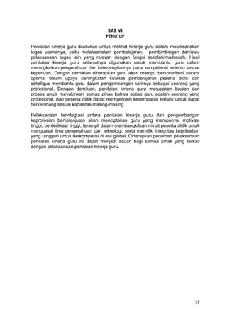 35
BAB VI
PENUTUP
Penilaian kinerja guru dilakukan untuk melihat kinerja guru dalam melaksanakan
tugas utamanya, yaitu melaksanakan pembelajaran, pembimbingan dan/atau
pelaksanaan tugas lain yang relevan dengan fungsi sekolah/madrasah. Hasil
penilaian kinerja guru selanjutnya digunakan untuk membantu guru dalam
meningkatkan pengetahuan dan keterampilannya pada kompetensi tertentu sesuai
keperluan. Dengan demikian diharapkan guru akan mampu berkontribusi secara
optimal dalam upaya peningkatan kualitas pembelajaran peserta didik dan
sekaligus membantu guru dalam pengembangan karirnya sebagai seorang yang
profesional. Dengan demikian, penilaian kinerja guru merupakan bagian dari
proses untuk meyakinkan semua pihak bahwa setiap guru adalah seorang yang
profesional, dan peserta didik dapat memperoleh kesempatan terbaik untuk dapat
berkembang sesuai kapasitas masing-masing.
Pelaksanaan terintegrasi antara penilaian kinerja guru dan pengembangan
keprofesian berkelanjutan akan menciptakan guru yang mempunyai motivasi
tinggi, berdedikasi tinggi, terampil dalam membangkitkan minat peserta didik untuk
menguasai ilmu pengetahuan dan teknologi, serta memiliki integritas kepribadian
yang tangguh untuk berkompetisi di era global. Diharapkan pedoman pelaksanaan
penilaian kinerja guru ini dapat menjadi acuan bagi semua pihak yang terkait
dengan pelaksanaan penilaian kinerja guru.
 