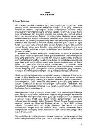 3
BAB I
PENDAHULUAN
A. Latar Belakang
Guru adalah pendidik profesional yang mempunyai tugas, fungsi, dan peran
penting dalam mencerdaskan kehidupan bangsa. Guru yang profesional
diharapkan mampu berpartisipasi dalam pembangunan nasional untuk
mewujudkan insan Indonesia yang bertakwa kepada Tuhan YME, unggul dalam
ilmu pengetahuan dan teknologi, memiliki jiwa estetis, etis, berbudi pekerti
luhur, dan berkepribadian. Tidaklah berlebihan kalau dikatakan bahwa masa
depan masyarakat, bangsa, dan negara, sebagian besar ditentukan oleh guru.
Oleh sebab itu, profesi guru perlu ditingkatkan dan dikembangkan secara terus
menerus dan proporsional menurut jabatan fungsional guru. Selain itu, agar
fungsi dan tugas yang melekat pada jabatan fungsional guru dilaksanakan
sesuai dengan aturan yang berlaku, maka diperlukan penilaian kinerja guru
yang menjamin terjadinya proses pembelajaran yang berkualitas di semua
jenjang pendidikan.
Pelaksanaan penilaian kinerja guru dimaksudkan bukan untuk menyulitkan
guru, tetapi sebaliknya penilaian kinerja guru dilaksanakan untuk mewujudkan
guru yang profesional, karena harkat dan martabat suatu profesi ditentukan
oleh kualitas layanan profesi yang bermutu. Selain hal tersebut penilaian kinerja
guru juga untuk menunjukkan secara tepat tentang kegiatan guru di dalam
kelas, dan membantu mereka untuk meningkatkan pengetahuan serta
keterampilannya. Dengan demikian diharapkan dapat memberikan kontribusi
secara langsung pada peningkatan kualitas pembelajaran yang dilakukan,
sekaligus membantu pengembangan karir guru sebagai tenaga profesional.
Untuk meyakinkan bahwa setiap guru adalah seorang profesional di bidangnya,
maka penilaian kinerja guru harus dilakukan terhadap guru di semua satuan
pendidikan formal yang diselenggarakan oleh pemerintah, pemerintah daerah,
dan masyarakat. Guru dimaksud tidak terbatas pada guru yang bekerja di
satuan pendidikan di bawah kewenangan Kementerian Pendidikan dan
Kebudayaan, tetapi juga mencakup guru yang bekerja di satuan pendidikan di
lingkungan Kementerian Agama.
Hasil penilaian kinerja guru dapat dimanfaatkan untuk menyusun profil kinerja
guru sebagai input dalam penyusunan program Pengembangan Keprofesian
Berkelanjutan. Hasil penilaian kinerja guru juga merupakan dasar penetapan
perolehan angka kredit guru dalam rangka pengembangan karir guru
sebagaimana diamanatkan dalam Peraturan Menteri Negara Pendayagunaan
Aparatur Negara dan Reformasi Birokrasi Nomor 16 Tahun 2009 tentang
Jabatan Fungsional Guru dan Angka Kreditnya. Jika semua ini dapat
dilaksanakan dengan baik dan obyektif, maka cita-cita pemerintah untuk
menghasilkan ”insan yang cerdas komprehensif dan berdaya saing tinggi” lebih
cepat direalisasikan.
Memperhatikan kondisi jabatan guru sebagai profesi dan kebijakan pemerintah
dalam pengembangan profesi guru maka diperlukan pedoman pelaksanaan
 