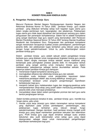 5
BAB II
KONSEP PENILAIAN KINERJA GURU
A. Pengertian Penilaian Kinerja Guru
Menurut Peraturan Menteri Negara Pendayagunaan Aparatur Negara dan
Reformasi Birokrasi Nomor 16 Tahun 2009, penilaian kinerja guru adalah
penilaian yang dilakukan terhadap setiap butir kegiatan tugas utama guru
dalam rangka pembinaan karir, kepangkatan, dan jabatannya. Pelaksanaan
tugas utama guru tidak dapat dipisahkan dari kemampuan seorang guru dalam
penguasaan dan penerapan kompetensinya. Dalam hal ini adalah kompetensi
yang sangat diperlukan bagi guru seperti yang diamanatkan oleh Peraturan
Menteri Pendidikan Nasional Nomor 16 Tahun 2007 tentang Standar Kualifikasi
Akademik dan Kompetensi Guru. Penguasaan dan penerapan kompetensi
sangat menentukan tercapainya kualitas proses pembelajaran, pembimbingan
peserta didik, dan pelaksanaan tugas tambahan yang relevan yang sesuai
dengan fungsi sekolah/madrasah. Untuk itu, perlu dikembangkan sistem
penilaian kinerja guru
Sistem penilaian kinerja guru adalah sebuah sistem pengelolaan kinerja
berbasis guru yang didesain untuk mengevaluasi tingkatan kinerja guru secara
individu dalam rangka mencapai kinerja sekolah secara maksimal yang
berdampak pada peningkatan prestasi peserta didik. Ini merupakan bentuk
penilaian yang sangat penting untuk mengukur kinerja guru dalam
melaksanakan pekerjaannya sebagai bentuk akuntabilitas sekolah. Pada
dasarnya sistem penilaian kinerja guru bertujuan:
1. menentukan tingkat kompetensi seorang guru;
2. meningkatkan efisiensi dan efektivitas kinerja guru dan sekolah;
3. menyajikan suatu landasan untuk pengambilan keputusan dalam
mekanisme penetapan efektif atau kurang efektifnya kinerja guru;
4. menyediakan landasan untuk program pengembangan keprofesian
berkelanjutan bagi guru;
5. menjamin bahwa guru melaksanakan tugas dan tanggung-jawabnya serta
mempertahankan sikap-sikap yang positif dalam mendukung pembelajaran
peserta didik untuk mencapai prestasinya;
6. menyediakan dasar dalam sistem peningkatan promosi dan karir guru serta
bentuk penghargaan lainnya.
Dalam konteks peraturan tersebut di atas, penilaian kinerja guru memiliki dua
fungsi utama, yaitu untuk:
1. menilai unjuk kerja (kinerja) guru dalam menerapkan semua kompetensi
yang diperlukan pada proses pembelajaran, pembimbingan, atau
pelaksanaan tugas tambahan yang relevan dengan fungsi
sekolah/madrasah. Dengan demikian, hasil penilaian kinerja menjadi profil
kinerja guru yang dapat memberikan gambaran kekuatan dan kelemahan
guru. Profil kinerja guru juga dapat dimaknai sebagai suatu analisis
kebutuhan atau audit keterampilan untuk setiap guru yang dapat
dipergunakan sebagai dasar untuk merencanakan pengembangan
keprofesian berkelanjutan bagi guru
 