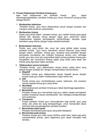 7
C. Prinsip Pelaksanaan Penilaian kinerja guru
Agar hasil pelaksanaan dan penilaian kinerja guru dapat
dipertanggungjawabkan, penilaian kinerja guru harus memenuhi prinsip-prinsip
sebagai berikut:
1. Berdasarkan ketentuan
Penilaian kinerja guru harus dilaksanakan sesuai dengan prosedur dan
mengacu pada peraturan yang berlaku.
2. Berdasarkan kinerja
Aspek yang dinilai dalam penilaian kinerja guru adalah kinerja yang dapat
diamati dan dipantau sesuai dengan tugas guru sehari-hari dalam
melaksanakan kegiatan pembelajaran, pembimbingan, dan/atau tugas
tambahan yang relevan dengan fungsi sekolah/madrasah.
3. Berlandaskan dokumen
Penilai, guru yang dinilai, dan unsur lain yang terlibat dalam proses
penilaian kinerja guru harus memahami semua dokumen yang terkait
dengan sistem penilaian kinerja guru, terutama yang berkaitan dengan
pernyataan kompetensi dan indikator kinerjanya secara utuh, sehingga
penilai, guru dan unsur lain yang terlibat dalam proses penilaian kinerja guru
mengetahui dan memahami tentang aspek yang dinilai serta dasar dan
kriteria yang digunakan dalam penilaian.
4. Dilaksanakan secara konsisten
Penilaian kinerja guru dilaksanakan secara teratur setiap tahun yang
diawali dengan evaluasi diri, dengan memperhatikan hal-hal berikut.
a) Obyektif
Penilaian kinerja guru dilaksanakan secara obyektif sesuai dengan
kondisi nyata guru dalam melaksanakan tugas sehari hari.
b) Adil
Penilai kinerja guru memberlakukan syarat, ketentuan, dan prosedur
standar kepada semua guru yang dinilai.
c) Akuntabel
Hasil pelaksanaan penilaian kinerja guru dapat dipertanggungjawabkan.
d) Bermanfaat
Penilaian kinerja guru bermanfaat bagi guru dalam rangka peningkatan
kualitas kinerjanya secara berkelanjutan, dan sekaligus pengembangan
karir profesinya.
e) Transparan
Proses penilaian kinerja guru memungkinkan bagi penilai, guru yang
dinilai, dan pihak lain yang berkepentingan, untuk memperoleh akses
informasi atas penyelenggaraan penilaian tersebut.
f) Berorientasi pada tujuan
Penilaian berorientasi pada tujuan yang telah ditetapkan.
g) Berorientasi pada proses
Penilaian kinerja guru tidak hanya terfokus pada hasil, tetapi juga perlu
memperhatikan proses, yakni bagaimana guru dapat mencapai hasil
tersebut.
 