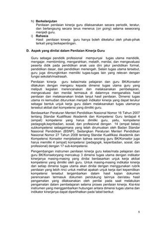 8
h) Berkelanjutan
Penilaian penilaian kinerja guru dilaksanakan secara periodik, teratur,
dan berlangsung secara terus menerus (on going) selama seseorang
menjadi guru.
i) Rahasia
Hasil penilaian kinerja guru hanya boleh diketahui oleh pihak-pihak
terkait yang berkepentingan.
D. Aspek yang dinilai dalam Penilaian Kinerja Guru
Guru sebagai pendidik profesional mempunyai tugas utama mendidik,
mengajar, membimbing, mengarahkan, melatih, menilai, dan mengevaluasi
peserta didik pada pendidikan anak usia dini jalur pendidikan formal,
pendidikan dasar, dan pendidikan menengah. Selain tugas utama tersebut,
guru juga dimungkinkan memiliki tugas-tugas lain yang relevan dengan
fungsi sekolah/madrasah.
Penilaian kinerja guru kelas/mata pelajaran dan guru BK/Konselor
dilakukan dengan mengacu kepada dimensi tugas utama guru yang
meliputi kegiatan merencanakan dan melaksanakan pembelajaran,
mengevaluasi dan menilai termasuk di dalamnya menganalisis hasil
penilaian dan melaksanakan tindak lanjut hasil penilaian. Dimensi tugas
utama ini kemudian diturunkan menjadi indikator kinerja yang dapat terukur
sebagai bentuk unjuk kerja guru dalam melaksanakan tugas utamanya
tersebut akibat dari kompetensi yang dimiliki guru.
Berdasarkan Peraturan Menteri Pendidikan Nasional Nomor 16 Tahun 2007
tentang Standar Kualifikasi Akademik dan Kompetensi Guru terdapat 4
(empat) kompetensi yang harus dimiliki guru, yaitu, kompetensi
pedagogik,kepribadian, sosial, dan profesional dengan 14 (empat belas)
subkompetensi sebagaimana yang telah dirumuskan oleh Badan Standar
Nasional Pendidikan (BSNP). Sedangkan Peraturan Menteri Pendidikan
Nasional Nomor 27 Tahun 2008 tentang Standar Kualifikasi Akademik dan
Kompetensi Konselor menjelaskan bahwa seorang guru BK/Konselor juga
harus memiliki 4 (empat) kompetensi (pedagogik, keperibadian, sosial, dan
profesional) dengan 17 sub-kompetensi.
Pengembangan instrumen penilaian kinerja guru kelas/mata pelajaran dan
guru BK/Konseloryang mencakup 3 dimensi tugas utama dengan indikator
kinerjanya masing-masing yang dinilai berdasarkan unjuk kerja akibat
kompetensi yang dimiliki oleh guru. Untuk masing-masing indikator kinerja
dari setiap dimensi tugas utama akan dinilai dengan menggunakan rubrik
penilaian yang lebih rinci untuk melihat apakah unjuk kerja dari kepemilikan
kompetensi tersebut tergambarkan dalam hasil kajian dokumen
perencanaan termasuk dokumen pendukung lainnya dan/atau hasil
pengamatan yang dilaksanakan oleh penilai pada saat melakukan
pengamatan dalam pembelajaran selama proses penilaian kinerja. Kisi-kisi
instrumen yang menggambarkan hubungan antara dimensi tugas utama dan
indikator kinerjanya dapat diperlihatkan pada`tabel berikut:
 