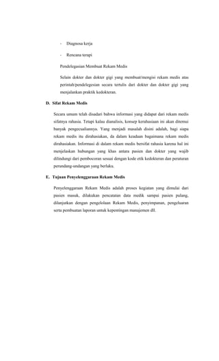 - Diagnosa kerja
- Rencana terapi
Pendelegasian Membuat Rekam Medis
Selain dokter dan dokter gigi yang membuat/mengisi rekam medis atas
perintah/pendelegesian secara tertulis dari dokter dan dokter gigi yang
menjalankan praktik kedokteran.
D. Sifat Rekam Medis
Secara umum telah disadari bahwa informasi yang didapat dari rekam medis
sifatnya rahasia. Tetapi kalau dianalisis, konsep kerahasiaan ini akan ditemui
banyak pengecualiannya. Yang menjadi masalah disini adalah, bagi siapa
rekam medis itu dirahasiakan, da dalam keadaan bagaimana rekam medis
dirahasiakan. Informasi di dalam rekam medis bersifat rahasia karena hal ini
menjelaskan hubungan yang khas antara pasien dan dokter yang wajib
dilindungi dari pembocoran sesuai dengan kode etik kedokteran dan peraturan
perundang-undangan yang berlaku.
E. Tujuan Penyelenggaraan Rekam Medis
Penyelenggaraan Rekam Medis adalah proses kegiatan yang dimulai dari
pasien masuk, dilakukan pencatatan data medik sampai pasien pulang,
dilanjutkan dengan pengelolaan Rekam Medis, penyimpanan, pengeluaran
serta pembuatan laporan untuk kepentingan manajemen dll.
 