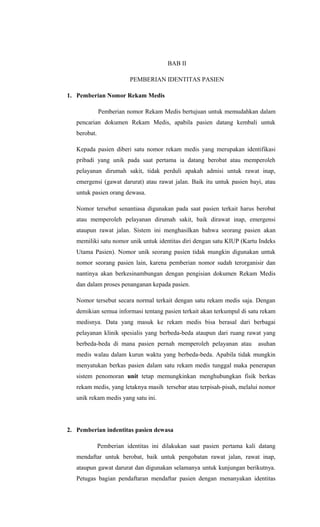 BAB II
PEMBERIAN IDENTITAS PASIEN
1. Pemberian Nomor Rekam Medis
Pemberian nomor Rekam Medis bertujuan untuk memudahkan dalam
pencarian dokumen Rekam Medis, apabila pasien datang kembali untuk
berobat.
Kepada pasien diberi satu nomor rekam medis yang merupakan identifikasi
pribadi yang unik pada saat pertama ia datang berobat atau memperoleh
pelayanan dirumah sakit, tidak perduli apakah admisi untuk rawat inap,
emergensi (gawat darurat) atau rawat jalan. Baik itu untuk pasien bayi, atau
untuk pasien orang dewasa.
Nomor tersebut senantiasa digunakan pada saat pasien terkait harus berobat
atau memperoleh pelayanan dirumah sakit, baik dirawat inap, emergensi
ataupun rawat jalan. Sistem ini menghasilkan bahwa seorang pasien akan
memiliki satu nomor unik untuk identitas diri dengan satu KIUP (Kartu Indeks
Utama Pasien). Nomor unik seorang pasien tidak mungkin digunakan untuk
nomor seorang pasien lain, karena pemberian nomor sudah terorganisir dan
nantinya akan berkesinambungan dengan pengisian dokumen Rekam Medis
dan dalam proses penanganan kepada pasien.
Nomor tersebut secara normal terkait dengan satu rekam medis saja. Dengan
demikian semua informasi tentang pasien terkait akan terkumpul di satu rekam
medisnya. Data yang masuk ke rekam medis bisa berasal dari berbagai
pelayanan klinik spesialis yang berbeda-beda ataupun dari ruang rawat yang
berbeda-beda di mana pasien pernah memperoleh pelayanan atau asuhan
medis walau dalam kurun waktu yang berbeda-beda. Apabila tidak mungkin
menyatukan berkas pasien dalam satu rekam medis tunggal maka penerapan
sistem penomoran unit tetap memungkinkan menghubungkan fisik berkas
rekam medis, yang letaknya masih tersebar atau terpisah-pisah, melalui nomor
unik rekam medis yang satu ini.
2. Pemberian indentitas pasien dewasa
Pemberian identitas ini dilakukan saat pasien pertama kali datang
mendaftar untuk berobat, baik untuk pengobatan rawat jalan, rawat inap,
ataupun gawat darurat dan digunakan selamanya untuk kunjungan berikutnya.
Petugas bagian pendaftaran mendaftar pasien dengan menanyakan identitas
 