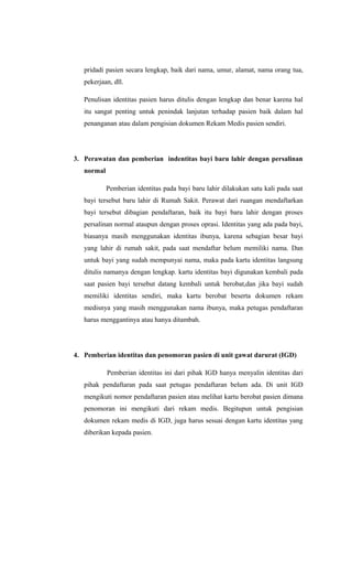 pridadi pasien secara lengkap, baik dari nama, umur, alamat, nama orang tua,
pekerjaan, dll.
Penulisan identitas pasien harus ditulis dengan lengkap dan benar karena hal
itu sangat penting untuk penindak lanjutan terhadap pasien baik dalam hal
penanganan atau dalam pengisian dokumen Rekam Medis pasien sendiri.
3. Perawatan dan pemberian indentitas bayi baru lahir dengan persalinan
normal
Pemberian identitas pada bayi baru lahir dilakukan satu kali pada saat
bayi tersebut baru lahir di Rumah Sakit. Perawat dari ruangan mendaftarkan
bayi tersebut dibagian pendaftaran, baik itu bayi baru lahir dengan proses
persalinan normal ataupun dengan proses oprasi. Identitas yang ada pada bayi,
biasanya masih menggunakan identitas ibunya, karena sebagian besar bayi
yang lahir di rumah sakit, pada saat mendaftar belum memiliki nama. Dan
untuk bayi yang sudah mempunyai nama, maka pada kartu identitas langsung
ditulis namanya dengan lengkap. kartu identitas bayi digunakan kembali pada
saat pasien bayi tersebut datang kembali untuk berobat,dan jika bayi sudah
memiliki identitas sendiri, maka kartu berobat beserta dokumen rekam
medisnya yang masih menggunakan nama ibunya, maka petugas pendaftaran
harus menggantinya atau hanya ditambah.
4. Pemberian identitas dan penomoran pasien di unit gawat darurat (IGD)
Pemberian identitas ini dari pihak IGD hanya menyalin identitas dari
pihak pendaftaran pada saat petugas pendaftaran belum ada. Di unit IGD
mengikuti nomor pendaftaran pasien atau melihat kartu berobat pasien dimana
penomoran ini mengikuti dari rekam medis. Begitupun untuk pengisian
dokumen rekam medis di IGD, juga harus sesuai dengan kartu identitas yang
diberikan kepada pasien.
 