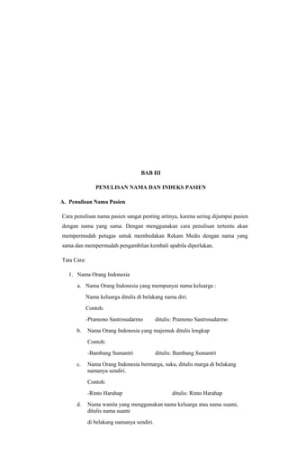 BAB III
PENULISAN NAMA DAN INDEKS PASIEN
A. Penulisan Nama Pasien
Cara penulisan nama pasien sangat penting artinya, karena sering dijumpai pasien
dengan nama yang sama. Dengan menggunakan cara penulisan tertentu akan
mempermudah petugas untuk membedakan Rekam Medis dengan nama yang
sama dan mempermudah pengambilan kembali apabila diperlukan.
Tata Cara:
1. Nama Orang Indonesia
a. Nama Orang Indonesia yang mempunyai nama keluarga :
Nama keluarga ditulis di belakang nama diri.
Contoh:
-Pramono Sastrosudarmo ditulis: Pramono Sastrosudarmo
b. Nama Orang Indonesia yang majemuk ditulis lengkap
Contoh:
-Bambang Sumantri ditulis: Bambang Sumantri
c. Nama Orang Indonesia bermarga, suku, ditulis marga di belakang
namanya sendiri.
Contoh:
-Rinto Harahap ditulis: Rinto Harahap
d. Nama wanita yang menggunakan nama keluarga atau nama suami,
ditulis nama suami
di belakang namanya sendiri.
 