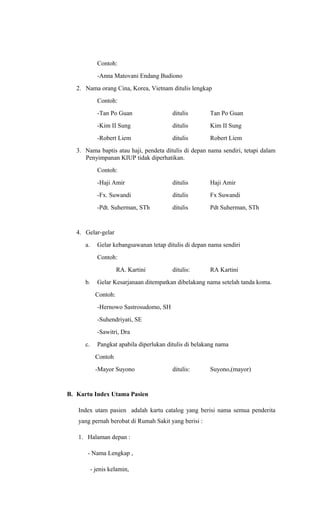 Contoh:
-Anna Matovani Endang Budiono
2. Nama orang Cina, Korea, Vietnam ditulis lengkap
Contoh:
-Tan Po Guan ditulis Tan Po Guan
-Kim II Sung ditulis Kim II Sung
-Robert Liem ditulis Robert Liem
3. Nama baptis atau haji, pendeta ditulis di depan nama sendiri, tetapi dalam
Penyimpanan KIUP tidak diperhatikan.
Contoh:
-Haji Amir ditulis Haji Amir
-Fx. Suwandi ditulis Fx Suwandi
-Pdt. Suherman, STh ditulis Pdt Suherman, STh
4. Gelar-gelar
a. Gelar kebangsawanan tetap ditulis di depan nama sendiri
Contoh:
RA. Kartini ditulis: RA Kartini
b. Gelar Kesarjanaan ditempatkan dibelakang nama setelah tanda koma.
Contoh:
-Hernowo Sastrosudomo, SH
-Suhendriyati, SE
-Sawitri, Dra
c. Pangkat apabila diperlukan ditulis di belakang nama
Contoh
-Mayor Suyono ditulis: Suyono,(mayor)
B. Kartu Index Utama Pasien
Index utam pasien adalah kartu catalog yang berisi nama semua penderita
yang pernah berobat di Rumah Sakit yang berisi :
1. Halaman depan :
- Nama Lengkap ,
- jenis kelamin,
 