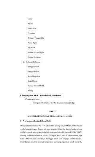 - Umur
- Alamat
- Pendidikan
- Pekerjaan
- Tempat Tanggal lahir
- Nama Ayah
- Pekerjaan
- Nomor Rekam Medis
- Nomor Registrasi
2. Halaman Belakang :
- Tanggal masuk ,
- Tanggal keluar
- Kode Diagnosis
- Kode Dokter
- Nomor Rekam Medik
- Ruang
3. Penyimpanan KIUP ( Kartu Indek Utama Pasien )
Cara penyimpanan :
- Disimpan dalam kotak / lacidan disusun secara alphabet.
BAB IV
SISTEM DOKUMENTASI BERKAS REKAM MEDIS
1. Penyimpanan Berkas Rekam Medis
Berdasarkan Permenkes No 749a tahun 1989 tentang Rekam Medis, berkas rekam
medis harus disimpan dengan tata-cara tertentu: Selain itu, karena berkas rekam
medis termasuk arsip seperti pada ketentuan yang ditunjuk dalam UU No. 7/1971
tentang Ketentuan-ketentuan Pokok Kearsipan, maka Berkas rekam medis juga
harus dikelola dan dilindungi sehingga aman dan terjaga kerahasiaannya.
Perlindungan tersebut meliputi tempat atau alat yang digunakan untuk menaruh,
 