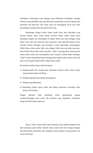 meletakkan, menyimpan arsip sehingga aman (Perbuatan melindungi, menjaga
informasi yang dihasilkan dan yang diterima). Keselamatan arsip dari bahaya atau
kerusakan dan pencurian oleh orang yang tak bertanggung jawab dan usaha
penyimpanan, pengamanan dan pengawetan arsip.
Sehubungan dengan berkas rekam medis berisi data individual yang
bersifat rahasia, maka setiap lembar formulir berkas rekam medis harus
dilindungi dengan cara dimasukkan ke dalam folder atau map sehingga setiap
folder berisi data dan informasi hasil pelayanan yang diperoleh pasien secara
individu (bukan kelompok atau keluarga). Untuk kepentingan penyimpanan,
folder berkas rekam medis tidak sama dengan folder atau map pada umumnya.
Pada Folder berkas rekam medis memiliki “ lidah” yang digunakan untuk menulis
nomor rekam medis dan menempelkan kode warnanya. Ketika folder disimpan,
“lidah” tersebut ditonjolkan keluar sehingga akan tampak nomor rekam medis dan
kode warna diantara folder-folder berkas rekam medis.
Penyimpanan berkas rekam medis bertujuan:
a) Mempermudah dan mempercepat ditemukan kembali berkas rekam medis
yang disimpan dalam rak filling.
b) Mudah mengambil dari tempat penyimpanan.
c) Mudah pengembaliannya.
d) Melindungi berkas rekam medis dari bahaya pencurian, kerusakan fisik,
kimiawi dan biologi.
Dengan demikian maka diperlukan sistem penyimpanan dengan
mempertimbangkan jenis sarana dan peralatan yang digunakan, tersedianya
tenaga ahli dan kondisi organisasi.
Syarat berkas rekam medis dapat disimpan yaitu apabila pengisian data
hasil pelayanan pada lembar formulir rekam medis telah terisi dengan lengkap
dan telah dirakit sedemikian rupa sehingga riwayat penyakit seorang pasien urut
secara kronologis.
 