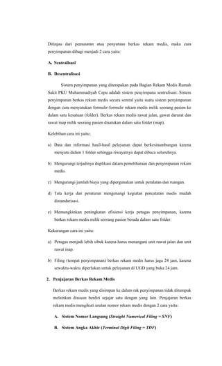 Ditinjau dari pemusatan atau penyatuan berkas rekam medis, maka cara
penyimpanan dibagi menjadi 2 cara yaitu:
A. Sentralisasi
B. Desentralisasi
Sistem penyimpanan yang diterapakan pada Bagian Rekam Medis Rumah
Sakit PKU Muhammadiyah Cepu adalah sistem penyimpana sentralisasi. Sistem
penyimpanan berkas rekam medis secara sentral yaitu suatu sistem penyimpanan
dengan cara menyatukan formulir-formulir rekam medis milik seorang pasien ke
dalam satu kesatuan (folder). Berkas rekam medis rawat jalan, gawat darurat dan
rawat inap milik seorang pasien disatukan dalam satu folder (map).
Kelebihan cara ini yaitu:
a) Data dan informasi hasil-hasil pelayanan dapat berkesinambungan karena
menyatu dalam 1 folder sehingga riwayatnya dapat dibaca seluruhnya.
b) Mengurangi terjadinya duplikasi dalam pemeliharaan dan penyimpanan rekam
medis.
c) Mengurangi jumlah biaya yang dipergunakan untuk peralatan dan ruangan.
d) Tata kerja dan peraturan mengenangi kegiatan pencatatan medis mudah
distandarisasi.
e) Memungkinkan peningkatan efisiensi kerja petugas penyimpanan, karena
berkas rekam medis milik seorang pasien berada dalam satu folder.
Kekurangan cara ini yaitu:
a) Petugas menjadi lebih sibuk karena harus menangani unit rawat jalan dan unit
rawat inap.
b) Filing (tempat penyimpanan) berkas rekam medis harus jaga 24 jam, karena
sewaktu-waktu diperlukan untuk pelayanan di UGD yang buka 24 jam.
2. Penjajaran Berkas Rekam Medis
Berkas rekam medis yang disimpan ke dalam rak penyimpanan tidak ditumpuk
melainkan disusun berdiri sejajar satu dengan yang lain. Penjajaran berkas
rekam medis mengikuti urutan nomor rekam medis dengan 2 cara yaitu:
A. Sistem Nomor Langsung (Straight Numerical Filing = SNF)
B. Sistem Angka Akhir (Terminal Digit Filing = TDF)
 