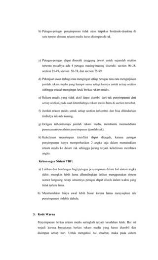 b) Petugas-petugas penyimpanan tidak akan terpaksa berdesak-desakan di
satu tempat dimana rekam medis harus disimpan di rak.
c) Petugas-petugas dapat diserahi tanggung jawab untuk sejumlah section
tertentu misalnya ada 4 petugas masing-masing diserahi: section 00-24,
section 25-49, section 50-74, dan section 75-99.
d) Pekerjaan akan terbagi rata mengingat setiap petugas rata-rata mengerjakan
jumlah rekam medis yang hampir sama setiap harinya untuk setiap section
sehingga mudah mengingat letak berkas rekam medis.
e) Rekam medis yang tidak aktif dapat diambil dari rak penyimpanan dari
setiap section, pada saat ditambahnya rekam medis baru di section tersebut.
f) Jumlah rekam medis untuk setiap section terkontrol dan bisa dihindarkan
timbulya rak-rak kosong.
g) Dengan terkontrolnya jumlah rekam medis, membantu memudahkan
perencanaan peralatan penyimpanan (jumlah rak).
h) Kekeliruan menyimpan (misfile) dapat dicegah, karena petugas
penyimpanan hanya memperhatikan 2 angka saja dalam memasukkan
rekam medis ke dalam rak sehingga jarang terjadi kekeliruan membaca
angka.
Kekurangan Sistem TDF:
a) Latihan dan bimbingan bagi petugas penyimpanan dalam hal sistem angka
akhir, mungkin lebih lama dibandingkan latihan menggunakan sistem
nomor langsung, tetapi umumnya petugas dapat dilatih dalam waktu yang
tidak terlalu lama.
b) Membutuhkan biaya awal lebih besar karena harus menyiapkan rak
penyimpanan terlebih dahulu.
3. Kode Warna
Penyimpanan berkas rekam medis seringkali terjadi kesalahan letak. Hal ini
terjadi karena banyaknya berkas rekam medis yang harus diambil dan
disimpan setiap hari. Untuk mengatasi hal tersebut, maka pada sistem
 