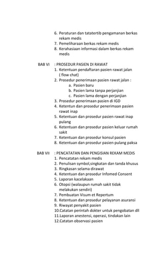 6. Peraturan dan tatatertib pengamanan berkas
rekam medis
7. Pemeliharaan berkas rekam medis
8. Kerahasiaan informasi dalam berkas rekam
medis
BAB VI : PROSEDUR PASIEN DI RAWAT
1. Ketentuan pendaftaran pasien rawat jalan
( flow chat)
2. Prosedur penerimaan pasien rawat jalan :
a. Pasien baru
b. Pasien lama tanpa perjanjian
c. Pasien lama dengan perjanjian
3. Prosedur penerimaan pasien di IGD
4. Ketentun dan prosedur penerimaan pasien
rawat inap
5. Ketentuan dan prosedur pasien rawat inap
pulang
6. Ketentuan dan prosedur pasien keluar rumah
sakit
7. Ketentuan dan prosedur konsul pasien
8. Ketentuan dan prosedur pasien pulang paksa
BAB VII : PENCATATAN DAN PENGISIAN REKAM MEDIS
1. Pencatatan rekam medis
2. Penulisan symbol,singkatan dan tanda khusus
3. Ringkasan selama dirawat
4. Ketentuan dan prosedur Infomed Consent
5. Laporan kacelakaan
6. Otopsi (walaupun rumah sakit tidak
melakukan sendiri)
7. Pembuatan Visum et Repertum
8. Ketentuan dan prosedur pelayanan asuransi
9. Riwayat penyakit pasien
10.Catatan perintah dokter untuk pengobatan dll
11.Laporan anestensi, operasi, tindakan lain
12.Catatan observasi pasien
 