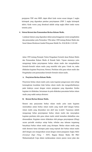 penjajaran TDF atau MDF, dapat diberi kode warna sesuai dengan 2 angka
kelompok yang digunakan patokan penyimpanan (TDF 2 angka kelompok
akhir). Kode warna yang dimaksud adalah setiap angka diberi tanda warna
tertentu yaitu:
4. Sistem Retensi dan Pemusnahan Berkas Rekam Medis.
Landasan hukum yang digunakan dalam penyelenggaraan sistem pengabadian
dan pemusnahan yaitu Permenkes 749a tahun 1989 tentang Rekam Medis dan
Surat Edaran Diroktorat Jendral Pelayanan Medik No. H.K.00.06.1.5.01160
tahun 1995 tentang Petunjuk Teknis Pengadaan Formulir dasar Rekam Medis
dan Pemusnahan Rekam Medis di Rumah Sakit. Tujuan utamanya yaitu
mengurangi beban penyimpanan berkas rekam medis dan mengabadikan
formulir-formulir rekam medis yang memiliki nilai guna. Untuk itu, maka
dilakukan kegiatan Penyisiran, Retensi, Penilaian nilai guna rekam medis dan
Pengabadian serta pemusnahan formulir-formulir rekam medis.
A. Penyisiran Berkas Rekam Medis.
Penyisiran berkas rekam medis yaitu suatu kegiatan pengawasan rutin terhap
kemungkinan kesalahan letak berkas rekam medis dan mengembalikannya
pada letaknya sesuai dengan sistem penjajaran yang digunakan. Ketika
kegiatan ini dilakukan, bersamaan itu pula dilakukan pencatatan berkas rekam
medis yang sudah saatnya diretensi.
B. Retensi Berkas Rekam Medis.
Retensi atau penyusutan berkas rekam medis yaitu suatu kegiatan
memisahkan antara berkas rekam medis yang masih aktif dengan berkas
rekam medis yang dinyatakan non aktif atau in-aktif. Tujuannya adalah
mengurangi beban penyimpanan berkas rekam medis dan menyiapkan
kegiatan penilaian nilai guna rekam medis untuk kemudian diabadikan atau
dimusnahkan. Kegiatan retensi dilakukan oleh petugas penyimpanan (filing)
secara periodik misalnya setiap bulan, tribulan atau tahunan tergantung
banyaknya berkas rekam medis yang disimpan. Berkas rekam medis yang
telah diretensi harus disimpan pada ruang terpisah dari berkas rekam medis
aktif dengan cara mengurutkan sesuai dengan sistem penjajaran Angka Akhir
(Terminal Digit Filing = TDF). Bagian Rekam Medis RS PKU
Muhammadiyah Cepu dalam melaksanakan retensi pasien rawat jalan dan
 