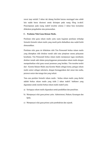 rawat inap setelah 5 tahun tak datang berobat karena meninggal atau sebab
lain sudah harus diretensi untuk disimpan pada ruang filing in-aktif.
Penyimpanan pada ruang inaktif tersebut selama 2 tahun baru kemudian
dilakukan pengabadian atau pemusnahan.
C. Penilaian Nilai Guna Rekam Medis.
Penilaian nilai guna rekam medis yaitu suatu kegiatan penilaian terhadap
formulir-formulir rekam medis yang masih perlu diabadikan atau sudah boleh
dimusnahkan.
Penilaian nilai guna ini dilakukan oleh Tim Pemusnah berkas rekam medis
yang ditetapkan oleh direktur rumah sakit atau pimpinan sarana pelayanan
kesehatan. Tim Pemusnah berkas rekam medis mempunyai tugas membantu
direktur rumah sakit dalam penyeleggaraan pemusnahan rekam medis dengan
memperhatikan nilai guna sesuai peraturan yang berlaku. Tim tersebut terdiri
dari : Komite Rekam Medis atau Komite Medis sebagai ketua, petugas rekam
medis senior sebagai sekretaris, dengan beranggotakan dari unsur tata usaha,
perawat senior dan tenaga lain yang terkait.
Tata cara penilain formulir rekam medis : berkas rekam medis yang dinilai
adalah berkas rekam medis yang telah 2 tahun inaktif. Indikator yang
digunakan untuk menilai berkas rekam medis inaktif yaitu
a) Seringnya rekam medis digunakan untuk pendidikan dan penelitian.
b) Mempunyai nilai guna primer yaitu: Administrasi, Hukum, Keuangan dan
Iptek.
c) Mempunyai nilai guna primer yaitu pembuktian dan sejarah.
 