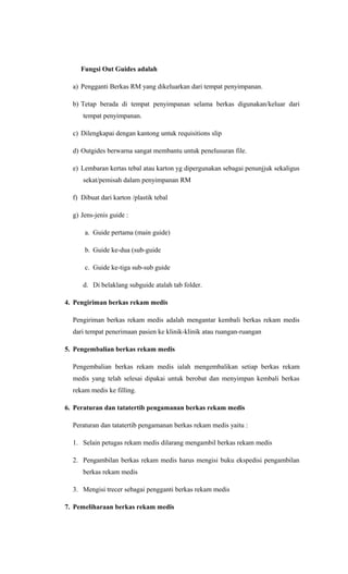 Fungsi Out Guides adalah
a) Pengganti Berkas RM yang dikeluarkan dari tempat penyimpanan.
b) Tetap berada di tempat penyimpanan selama berkas digunakan/keluar dari
tempat penyimpanan.
c) Dilengkapai dengan kantong untuk requisitions slip
d) Outgides berwarna sangat membantu untuk penelusuran file.
e) Lembaran kertas tebal atau karton yg dipergunakan sebagai penunjjuk sekaligus
sekat/pemisah dalam penyimpanan RM
f) Dibuat dari karton /plastik tebal
g) Jens-jenis guide :
a. Guide pertama (main guide)
b. Guide ke-dua (sub-guide
c. Guide ke-tiga sub-sub guide
d. Di belaklang subguide atalah tab folder.
4. Pengiriman berkas rekam medis
Pengiriman berkas rekam medis adalah mengantar kembali berkas rekam medis
dari tempat penerimaan pasien ke klinik-klinik atau ruangan-ruangan
5. Pengembalian berkas rekam medis
Pengembalian berkas rekam medis ialah mengembalikan setiap berkas rekam
medis yang telah selesai dipakai untuk berobat dan menyimpan kembali berkas
rekam medis ke filling.
6. Peraturan dan tatatertib pengamanan berkas rekam medis
Peraturan dan tatatertib pengamanan berkas rekam medis yaitu :
1. Selain petugas rekam medis dilarang mengambil berkas rekam medis
2. Pengambilan berkas rekam medis harus mengisi buku ekspedisi pengambilan
berkas rekam medis
3. Mengisi trecer sebagai pengganti berkas rekam medis
7. Pemeliharaan berkas rekam medis
 