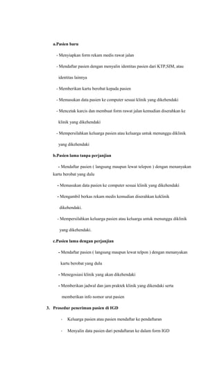 a.Pasien baru
- Menyiapkan form rekam medis rawat jalan
- Mendaftar pasien dengan menyalin identitas pasien dari KTP,SIM, atau
identitas lainnya
- Memberikan kartu berobat kepada pasien
- Memasukan data pasien ke computer sesuai klinik yang dikehendaki
- Mencetak karcis dan membuat form rawat jalan kemudian diserahkan ke
klinik yang dikehendaki
- Mempersilahkan keluarga pasien atau keluarga untuk menunggu diklinik
yang dikehendaki
b.Pasien lama tanpa perjanjian
- Mendaftar pasien ( langsung maupun lewat telepon ) dengan menanyakan
kartu berobat yang dulu
- Memasukan data pasien ke computer sesuai klinik yang dikehendaki
- Mengambil berkas rekam medis kemudian diserahkan keklinik
dikehendaki.
- Mempersilahkan keluarga pasien atau keluarga untuk menunggu diklinik
yang dikehendaki.
c.Pasien lama dengan perjanjian
- Mendaftar pasien ( langsung maupun lewat telpon ) dengan menanyakan
kartu berobat yang dulu
- Menegosiasi klinik yang akan dikehendaki
- Memberikan jadwal dan jam praktek klinik yang dikendaki serta
memberikan info nomor urut pasien
3. Prosedur peneriman pasien di IGD
- Keluarga pasien atau pasien mendaftar ke pendaftaran
- Menyalin data pasien dari pendaftaran ke dalam form IGD
 