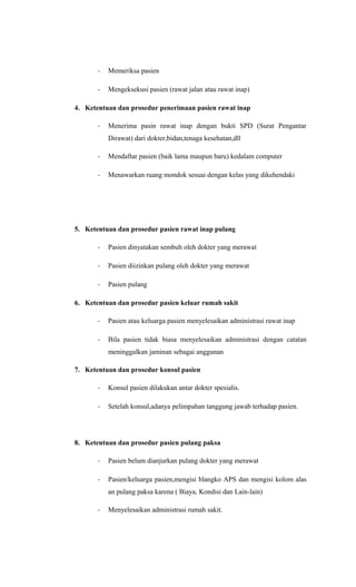 - Memeriksa pasien
- Mengeksekusi pasien (rawat jalan atau rawat inap)
4. Ketentuan dan prosedur penerimaan pasien rawat inap
- Menerima pasin rawat inap dengan bukti SPD (Surat Pengantar
Dirawat) dari dokter,bidan,tenaga kesehatan,dll
- Mendaftar pasien (baik lama maupun baru) kedalam computer
- Menawarkan ruang mondok sesuai dengan kelas yang dikehendaki
5. Ketentuan dan prosedur pasien rawat inap pulang
- Pasien dinyatakan sembuh oleh dokter yang merawat
- Pasien diizinkan pulang oleh dokter yang merawat
- Pasien pulang
6. Ketentuan dan prosedur pasien keluar rumah sakit
- Pasien atau keluarga pasien menyelesaikan administrasi rawat inap
- Bila pasien tidak biasa menyelesaikan administrasi dengan catatan
meninggalkan jaminan sebagai anggunan
7. Ketentuan dan prosedur konsul pasien
- Konsul pasien dilakukan antar dokter spesialis.
- Setelah konsul,adanya pelimpahan tanggung jawab terhadap pasien.
8. Ketentuan dan prosedur pasien pulang paksa
- Pasien belum dianjurkan pulang dokter yang merawat
- Pasien/keluarga pasien,mengisi blangko APS dan mengisi kolom alas
an pulang paksa karena ( Biaya, Kondisi dan Lain-lain)
- Menyelesaikan administrasi rumah sakit.
 