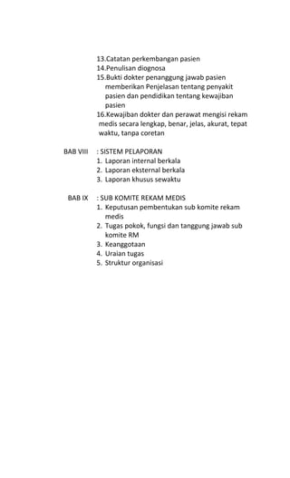 13.Catatan perkembangan pasien
14.Penulisan diognosa
15.Bukti dokter penanggung jawab pasien
memberikan Penjelasan tentang penyakit
pasien dan pendidikan tentang kewajiban
pasien
16.Kewajiban dokter dan perawat mengisi rekam
medis secara lengkap, benar, jelas, akurat, tepat
waktu, tanpa coretan
BAB VIII : SISTEM PELAPORAN
1. Laporan internal berkala
2. Laporan eksternal berkala
3. Laporan khusus sewaktu
BAB IX : SUB KOMITE REKAM MEDIS
1. Keputusan pembentukan sub komite rekam
medis
2. Tugas pokok, fungsi dan tanggung jawab sub
komite RM
3. Keanggotaan
4. Uraian tugas
5. Struktur organisasi
 