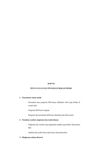 BAB VII
PENCATATAN DAN PENGISIAN REKAM MEDIS
1. Pencatatan rekam medis
- Pencatatan atau pengisian RM hanya dilakukan oleh yang berhak di
rumah sakit
- Pengisian RM harus lengkap
- Pengisian dan perubahan RM harus diketahui dan diberi paraf
2. Penulisan symbol ,singkatan dan tanda khusus
- Singkatan dan symbol yang digunakan adalah yang diakui oleh panitia
RM
- Apabila ada symbol baru maka harus disosialisasikan
3. Ringkasan selama dirawat
 