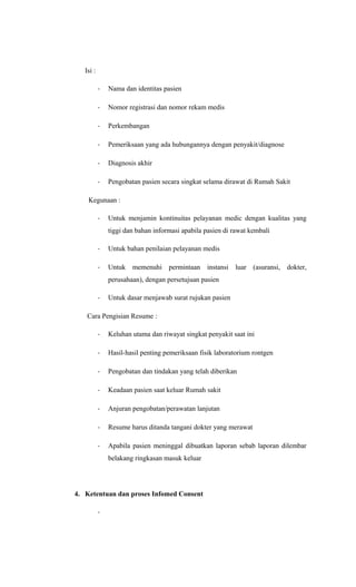 Isi :
- Nama dan identitas pasien
- Nomor registrasi dan nomor rekam medis
- Perkembangan
- Pemeriksaan yang ada hubungannya dengan penyakit/diagnose
- Diagnosis akhir
- Pengobatan pasien secara singkat selama dirawat di Rumah Sakit
Kegunaan :
- Untuk menjamin kontinuitas pelayanan medic dengan kualitas yang
tiggi dan bahan informasi apabila pasien di rawat kembali
- Untuk bahan penilaian pelayanan medis
- Untuk memenuhi permintaan instansi luar (asuransi, dokter,
perusahaan), dengan persetujuan pasien
- Untuk dasar menjawab surat rujukan pasien
Cara Pengisian Resume :
- Keluhan utama dan riwayat singkat penyakit saat ini
- Hasil-hasil penting pemeriksaan fisik laboratorium rontgen
- Pengobatan dan tindakan yang telah diberikan
- Keadaan pasien saat keluar Rumah sakit
- Anjuran pengobatan/perawatan lanjutan
- Resume harus ditanda tangani dokter yang merawat
- Apabila pasien meninggal dibuatkan laporan sebab laporan dilembar
belakang ringkasan masuk keluar
4. Ketentuan dan proses Infomed Consent
-
 