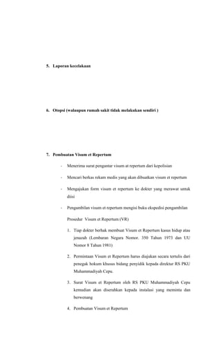 5. Laporan kecelakaan
6. Otopsi (walaupun rumah sakit tidak melakukan sendiri )
7. Pembuatan Visum et Repertum
- Menerima surat pengantar visum at repertum dari kepolisian
- Mencari berkas rekam medis yang akan dibuatkan visum et repertum
- Mengajukan form visum et repertum ke dokter yang merawat untuk
diisi
- Pengambilan visum et repertum mengisi buku ekspedisi pengambilan
Prosedur Visum et Repertum (VR)
1. Tiap dokter berhak membuat Visum et Repertum kasus hidup atau
jenazah (Lembaran Negara Nomor. 350 Tahun 1973 dan UU
Nomor 8 Tahun 1981)
2. Permintaan Visum et Repertum harus diajukan secara tertulis dari
penegak hokum khusus bidang penyidik kepada direktur RS PKU
Muhammadiyah Cepu.
3. Surat Visum et Repertum oleh RS PKU Muhammadiyah Cepu
kemudian akan diserahkan kepada instalasi yang meminta dan
berwenang
4. Pembuatan Visum et Repertum
 