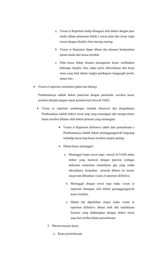 a. Visum et Repertum hidup ditangani oleh dokter dengan para
medis dalam pelayanan klinik ( rawat jalan dan rawat inap)
sesuai dengan disiplin ilmu masing-masing.
b. Visum et Repertum dapat dibuat dan disusun berdasarkan
rekam medis dari kasus tersebut.
c. Pada kasus hidup dimana penanganan kasus melibatkan
beberapa disiplin ilmu maka perlu dikoordinasi dan kerja
sama yang baik dalam rangka pembagian tanggungh jawab,
antara lain :
• Visum et repertum sementara (pada saat dating).
Pembuatannya adalah dokter panerima dengan paramedic sewaktu kasus
tersebut ditanda tangani untuk pertama kali (bisa di UGD).
• Visum et repertum sambungan (setalah observasi dan pengobatan)
Pembuatanya adalah dokter rawat inap yang menangani dan mengevaluasi
kasus tersebut dibantu oleh dokter pertama yang menangani.
• Visum et Repertum definitive (akhir dari pemeriksaan )
Pembuatannya adalah dokter penanggungjawab langsung
terhadap rawat inap kasus tersebut sampai pulang.
• Dalam kasus meninggal :
a. Meninggal tanpa rawat inap ( missal di UGD) maka
dokter yang merawat dengan parewat (sebagai
dokumen sementara menuliskan apa yang sudah
dikerjakan), kemudian jenazah dibawa ke kamar
mayat dan dibuatkan visum et repertum definitive.
b. Meninggal dengan rawat inap maka visum et
repertum ditangani oleh dokter penanggungjawab
kasus tersebut,
c. Dalam hal diperlukan otopsi maka visum et
repertum definitive dibuat oleh ahli kedokteran
forensic yang didatangkan dengan dokter rawat
inap ikut terlibat dalam pemeriksaan.
5. Macam-macam kasus
a. Kasus pemerkosaan
 