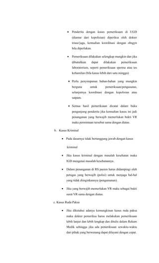 • Penderita dengan kasus pemeriksaan di UGD
(diantar dari kepolisian) diperiksa oleh dokter
triase/jaga, kemudian koordinasi dengan obsgyn
bila diperlukan.
• Pemeriksaan dilakukan selengkap mungkin dan jika
dibutuhkan dapat dilakukan pemeriksaan
laboratorium, seperti pemeriksaan sperma atau tes
kehamilan (bila kasus lebih dari satu minggu)
• Perlu penyimpanan bahan-bahan yang mungkin
berguna untuk pemeriksaan/pengusutan,
selanjutnya koordinasi dengan kepolisian atau
satpam.
• Semua hasil pemeriksaan dicatat dalam buku
pengunjung penderita jika kemudian kasus ini jadi
penanganan yang berwajib memerlukan bukti VR
maka permintaan tersebut sama dengan diatas.
b. Kasus Kriminal
• Pada dasarnya tidak bertanggung jawab dengan kasus
kriminal
• Jika kasus kriminal dengan masalah kesehatan maka
IGD mengenai masalah kesehatannya.
• Dalam penanganan di RS pasien harus didampingi oleh
petugas yang berwajib (polisi) untuk menjaga hal-hal
yang tidak diinginkannya (pengamanan).
• Jika yang berwajib memerlukan VR maka sebagai bukti
surat VR sama dengan diatas.
c. Kasus Ruda Paksa
• Jika diketahui adanya kemungkinan kasus ruda paksa
maka dokter pemeriksa harus melakukan pemeriksaan
lebih lanjut dan lebih lengkap dan ditulis dalam Rekam
Medik sehingga jika ada pemeriksaan sewaktu-waktu
dari pihak yang berwenang dapat dilayani dengan cepat.
 