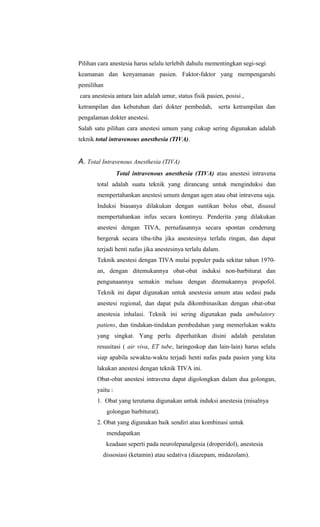 Pilihan cara anestesia harus selalu terlebih dahulu mementingkan segi-segi
keamanan dan kenyamanan pasien. Faktor-faktor yang mempengaruhi
pemilihan
cara anestesia antara lain adalah umur, status fisik pasien, posisi ,
ketrampilan dan kebutuhan dari dokter pembedah, serta ketrampilan dan
pengalaman dokter anestesi.
Salah satu pilihan cara anestesi umum yang cukup sering digunakan adalah
teknik total intravenous anesthesia (TIVA).
A. Total Intravenous Anesthesia (TIVA)
Total intravenous anesthesia (TIVA) atau anestesi intravena
total adalah suatu teknik yang dirancang untuk menginduksi dan
mempertahankan anestesi umum dengan agen atau obat intravena saja.
Induksi biasanya dilakukan dengan suntikan bolus obat, disusul
mempertahankan infus secara kontinyu. Penderita yang dilakukan
anestesi dengan TIVA, pernafasannya secara spontan cenderung
bergerak secara tiba-tiba jika anestesinya terlalu ringan, dan dapat
terjadi henti nafas jika anestesinya terlalu dalam.
Teknik anestesi dengan TIVA mulai populer pada sekitar tahun 1970-
an, dengan ditemukannya obat-obat induksi non-barbiturat dan
pengunaannya semakin meluas dengan ditemukannya propofol.
Teknik ini dapat digunakan untuk anestesia umum atau sedasi pada
anestesi regional, dan dapat pula dikombinasikan dengan obat-obat
anestesia inhalasi. Teknik ini sering digunakan pada ambulatory
patiens, dan tindakan-tindakan pembedahan yang memerlukan waktu
yang singkat. Yang perlu diperhatikan disini adalah peralatan
resusitasi ( air viva, ET tube, laringoskop dan lain-lain) harus selalu
siap apabila sewaktu-waktu terjadi henti nafas pada pasien yang kita
lakukan anestesi dengan teknik TIVA ini.
Obat-obat anestesi intravena dapat digolongkan dalam dua golongan,
yaitu :
1. Obat yang terutama digunakan untuk induksi anestesia (misalnya
golongan barbiturat).
2. Obat yang digunakan baik sendiri atau kombinasi untuk
mendapatkan
keadaan seperti pada neurolepanalgesia (droperidol), anestesia
dissosiasi (ketamin) atau sedativa (diazepam, midazolam).
 