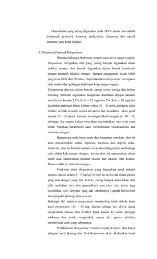 Obat-obatan yang sering digunakan pada TIVA antara lain adalah
thiopental, propofol, ketamin, midazolam, diazepam dan opioid
terutama yang kerja singkat.
B.Thiopental/Pentotal/Thiopentone
Diantara beberapa barbiturat dengan masa kerja sangat singkat,
thiopentone merupakan obat yang paling banyak digunakan untuk
induksi anestesi dan banyak digunakan dalam bentuk kombinasi
dengan anestetik inhalasi lainnya . Dengan penggunaan dalam klinis
yang telah lebih dari 50 tahun, dapat dikatakan thiopentone merupakan
obat standar dari golongan barbiturat kerja sangat singkat .
Thiopentone dikemas dalam bentuk tepung warna kuning dan berbau
belerang. Sebelum digunakan dianjurkan dilarutkan dengan akuades
steril dalam larutan 2,5% (1 ml = 25 mg) atau 5% (1 ml = 50 mg) dan
disuntikan perlahan-lahan. Dalam waktu 30 – 40 detik, penderita akan
tertidur setelah disuntik secara intravena dan kesadaran akan pulih
setelah 20 – 30 menit. Larutan ini sangat alkalis dengan pH 10 – 11,
sehingga jika sampai keluar vena akan menimbulkan rasa nyeri yang
hebat. Suntikan intraarterial akan menimbulkan vasokonstriksi dan
nekrosis jaringan.
Bergantung pada besar dosis dan kecepatan suntikan, obat ini
akan menyebabkan sedasi, hipnosis, anestesia dan depresi nafas.
Selain itu, obat ini bersifat antikonvulsan dan diduga dapat melindungi
otak akibat kekurangan oksigen, karena obat ini menurunkan aliran
darah otak, menurunkan tekanan likuour dan tekanan intra kranial.
Dosis rendah bersifat anti-analgesi.
Meskipun dosis thiopentone yang dianjurkan untuk induksi
anestesi adalah antara 3 – 5 mg/kgBB, tapi ini bervariasi antara pasien
yang satu dengan yang lain. Hal ini paling banyak disebabkan oleh
efek tambahan dari obat premedikasi atau obat lain, selain juga
disebabkan oleh penyakit yang ada sebelumnya (seperti hipovolemi
atau penyakit jantung) atau usia tua.
Beberapa ahli anestesi secara rutin memberikan lebih dahulu dosis
kecil thiopentone (25 – 50 mg, disebut sebagai test dose), untuk
meyakinkan bahwa obat tersebut tidak masuk ke dalam jaringan
subkutan dan untuk mengetahui respon dari pasien sebelum
memberikan dosis yang sebenarnya.
Metabolisme thiopentone terutama terjadi di hepar, dan hanya
sebagian kecil (kurang dari 1%) thiopentone akan dikeluarkan lewat
 