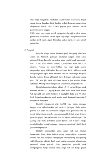urin tanpa mengalami perubahan. Metabolisme thiopentone terjadi
sangat lambat dan akan didistribusikan ke hati. Rata-rata metabolisme
thiopentone adalah 10% - 16% perjam pada manusia setelah
pemberian dosis tunggal.
Pulih sadar yang cepat setelah pemberian disebabkan oleh karena
pemecahan thiopentone dalam hepar yang cepat. Thiopentone dalam
jumlah kecil masih dapat ditemukan dalam darah 24 jam setelah
pemberian.
C. Propofol
Propofol berupa larutan berwarna putih susu yang tidak larut
dalam air, termasuk golongan alkilfenol dengan nama kimia
diisoprofil fenol. Propofol merupakan suatu emulsi lemak yang terdiri
dari 1% air; 10% minyak kedelai; 1,3%fosfatida telur dan 2,5%
gliserol. Formula ini menyebabkan rasa nyeri pada tempat
penyuntikan yang diakibatkan karena iritasi lokal, sehingga untuk
mengurangi rasa nyeri dapat diberikan lidokain sebelumnya. Propofol
bersifat isotonis dengan pH netral, harus disimpan pada suhu kurang
dari 25O
C, dan jika tidak diberikan dalam 6 jam setelah dibuka
sebaiknya dibuang untuk menghindari kontaminasi dengan bakteri.
Dosis bolus untuk induksi adalah 1,5 – 3 mg/kgBB dan untuk
rumatan adalah 4 – 12 mg/kgBB/jam. Dosis bolus untuk sedasi adalah
0,2 mg/kgBB dan untuk kontinyu 1 mg/kgBB. Pada usia 55 tahun
lebih dosis diturunkan dan untuk wanita hamil dan anak kurang dari 3
tahun tidak dianjurkan.
Propofol mempunyai sifat lipofilik yang tinggi, sehingga
dengan cepat didistribusikan dari darah ke jaringan. Kadar dalam
plasma akan cepat sekali menurun dengan waktu paruh rata-rata 2,5
menit. Metabolisme propofol yang utama adalah di hati, selain di paru-
paru dan ginjal. Ekskresi melalui urin (88%) dan melalui tinja (3%).
Kurang dari 0,3% diekskresi dalam bentuk asal. Sisanya berupa
metabolit dalam bentuk konjugasi / gabungan yang terdiri dari 1 dan 4
glukoronida propofol.
Propofol menurunkan aliran darah otak dan tekanan
intrakranial. Pada dosis induksi sering menyebabkan penurunan
volume tidal bahkan apneu, jarang terjadi spasme laring. Laju jantung
sedikit berubah, tekanan darah turun karena penurunan tahanan pada
pembuluh darah sistemik. Pada pemakaian propofol tidak
mempengaruhi fungsi saluran cerna, fungsi hati dan fungsi ginjal.
 