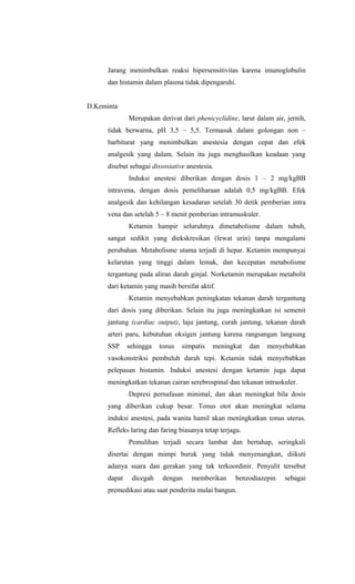 Jarang menimbulkan reaksi hipersensitivitas karena imunoglobulin
dan histamin dalam plasma tidak dipengaruhi.
D.Keminta
Merupakan derivat dari phenicyclidine, larut dalam air, jernih,
tidak berwarna, pH 3,5 – 5,5. Termasuk dalam golongan non –
barbiturat yang menimbulkan anestesia dengan cepat dan efek
analgesik yang dalam. Selain itu juga menghasilkan keadaan yang
disebut sebagai dissosiative anestesia.
Induksi anestesi diberikan dengan dosis 1 – 2 mg/kgBB
intravena, dengan dosis pemeliharaan adalah 0,5 mg/kgBB. Efek
analgesik dan kehilangan kesadaran setelah 30 detik pemberian intra
vena dan setelah 5 – 8 menit pemberian intramuskuler.
Ketamin hampir seluruhnya dimetabolisme dalam tubuh,
sangat sedikit yang diekskresikan (lewat urin) tanpa mengalami
perubahan. Metabolisme utama terjadi di hepar. Ketamin mempunyai
kelarutan yang tinggi dalam lemak, dan kecepatan metabolisme
tergantung pada aliran darah ginjal. Norketamin merupakan metabolit
dari ketamin yang masih bersifat aktif.
Ketamin menyebabkan peningkatan tekanan darah tergantung
dari dosis yang diberikan. Selain itu juga meningkatkan isi semenit
jantung (cardiac output), laju jantung, curah jantung, tekanan darah
arteri paru, kebutuhan oksigen jantung karena rangsangan langsung
SSP sehingga tonus simpatis meningkat dan menyebabkan
vasokonstriksi pembuluh darah tepi. Ketamin tidak menyebabkan
pelepasan histamin. Induksi anestesi dengan ketamin juga dapat
meningkatkan tekanan cairan serebrospinal dan tekanan intraokuler.
Depresi pernafasan minimal, dan akan meningkat bila dosis
yang diberikan cukup besar. Tonus otot akan meningkat selama
induksi anestesi, pada wanita hamil akan meningkatkan tonus uterus.
Refleks laring dan faring biasanya tetap terjaga.
Pemulihan terjadi secara lambat dan bertahap, seringkali
disertai dengan mimpi buruk yang tidak menyenangkan, diikuti
adanya suara dan gerakan yang tak terkoordinir. Penyulit tersebut
dapat dicegah dengan memberikan benzodiazepin sebagai
premedikasi atau saat penderita mulai bangun.
 