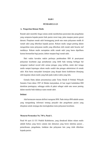 BAB I
PENDAHULUAN
A. Pengertian Rekam Medis
Rumah sakit memiliki fungsi utama untuk memberikan perawatan dan pengobatan
yang sempurna kepada pasien baik pasien rawat inap, jalan maupun pasien gawat
darurat. Pimpinan rumah sakit bertanggung jawab atas mutu pelayanan medik di
rumah sakit yang diberikan kepada pasien. Rekam medis sangat penting dalam
mengemban mutu pelayanan medik yang diberikan oleh rumah sakit beserta staf
mediknya. Rekam medis merupakan milik rumah sakit yang harus dipelihara
karena bermanfaat bagi pasien, dokter maupun bagi rumah sakit.
Dari waktu kewaktu makin perlunya pembenahan RM di pusat-pusat
pelayanan kesehatan juga pemahaman yang lebih baik tentang berbagai hal
mengenai medical record oleh semua petugas yang terlibat, mulai dari tenaga
medis sampai kepetugas rekam medis sendiri dan petugas administrasi di rumah
sakit. Kita harus menyadari kemajuan yang dicapai dunia kedokteran ditunjang
oleh kegiatan rekam medis yang baik pada waktu-waktu yang lalu.
Gemala Hatta dalam presentasinya pada Temu Ilmiah II Perhuki Wilayah
Sumatra Utara tahun 1987 di Medan menyatakan, di luar negeri kedudukan RM
demikian pentingnya, sehingga selalu di pakai sebagai salah satu unsur penting
dalam menilai baik tidaknya suatu rumah sakit.
Definisi
Ada bermacam-macam definisi mengenai RM. Pada intinya RM adalah sarana
yang mengandung informasi tentang penyakit dan pengobatan pasien yang
ditujukan untuk menjaga dan meningkatkan mutu pelayanan kesehatan.
Menurut Permenkes No. 749 a. Pasal 1.
Pasal 46 ayat (1) UU Praktik Kedokteran, yang dimaksud dalam rekam medis
adalah berkas yang berisi catatan dan dokumen yang berisi identitas pasien ,
pemeriksaan, pengobatan, tindakan dan pelayanan lain yang telah diberikan
kepada pasien.
 