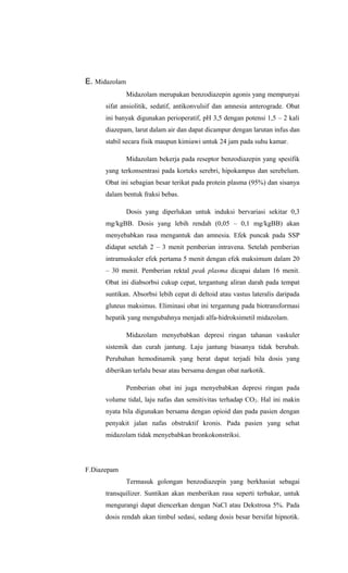 E. Midazolam
Midazolam merupakan benzodiazepin agonis yang mempunyai
sifat ansiolitik, sedatif, antikonvulsif dan amnesia anterograde. Obat
ini banyak digunakan perioperatif, pH 3,5 dengan potensi 1,5 – 2 kali
diazepam, larut dalam air dan dapat dicampur dengan larutan infus dan
stabil secara fisik maupun kimiawi untuk 24 jam pada suhu kamar.
Midazolam bekerja pada reseptor benzodiazepin yang spesifik
yang terkonsentrasi pada korteks serebri, hipokampus dan serebelum.
Obat ini sebagian besar terikat pada protein plasma (95%) dan sisanya
dalam bentuk fraksi bebas.
Dosis yang diperlukan untuk induksi bervariasi sekitar 0,3
mg/kgBB. Dosis yang lebih rendah (0,05 – 0,1 mg/kgBB) akan
menyebabkan rasa mengantuk dan amnesia. Efek puncak pada SSP
didapat setelah 2 – 3 menit pemberian intravena. Setelah pemberian
intramuskuler efek pertama 5 menit dengan efek maksimum dalam 20
– 30 menit. Pemberian rektal peak plasma dicapai dalam 16 menit.
Obat ini diabsorbsi cukup cepat, tergantung aliran darah pada tempat
suntikan. Absorbsi lebih cepat di deltoid atau vastus lateralis daripada
gluteus maksimus. Eliminasi obat ini tergantung pada biotransformasi
hepatik yang mengubahnya menjadi alfa-hidroksimetil midazolam.
Midazolam menyebabkan depresi ringan tahanan vaskuler
sistemik dan curah jantung. Laju jantung biasanya tidak berubah.
Perubahan hemodinamik yang berat dapat terjadi bila dosis yang
diberikan terlalu besar atau bersama dengan obat narkotik.
Pemberian obat ini juga menyebabkan depresi ringan pada
volume tidal, laju nafas dan sensitivitas terhadap CO2. Hal ini makin
nyata bila digunakan bersama dengan opioid dan pada pasien dengan
penyakit jalan nafas obstruktif kronis. Pada pasien yang sehat
midazolam tidak menyebabkan bronkokonstriksi.
F.Diazepam
Termasuk golongan benzodiazepin yang berkhasiat sebagai
transquilizer. Suntikan akan menberikan rasa seperti terbakar, untuk
mengurangi dapat diencerkan dengan NaCl atau Dekstrosa 5%. Pada
dosis rendah akan timbul sedasi, sedang dosis besar bersifat hipnotik.
 