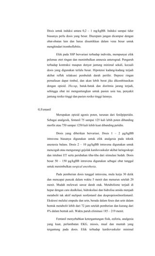 Dosis untuk induksi antara 0,2 – 1 mg/kgBB. Induksi sampai tidur
biasanya perlu dosis yang besar. Diazepam jangan dicampur dengan
obat-obatan lain dan harus disuntikkan dalam vena besar untuk
menghindari tromboflebitis.
Efek pada SSP bervariasi terhadap individu, mempunyai efek
pelemas otot ringan dan menimbulkan amnesia anterograd. Pengaruh
terhadap kontraksi maupun denyut jantung minimal sekali, kecuali
dosis yang digunakan terlalu besar. Hipotensi kadang-kadang terjadi
akibat reflek relaksasi pembuluh darah perifer. Depresi ringan
pernafasan dapat timbul, dan akan lebih berat jika dikombinasikan
dengan opioid. Hiccup, batuk-batuk dan disritmia jarang terjadi,
sehingga obat ini menguntungkan untuk pasien usia tua, penyakit
jantung resiko tinggi dan pasien resiko tinggi lainnya.
G.Fentanil
Merupakan opioid agonis poten, turunan dari fenilpiperidin.
Sebagai analgesik, fentanil 75 sampai 125 kali lebih poten dibanding
morfin atau 750 sampai 1250 kali lebih kuat dibanding petidin.
Dosis yang diberikan bervariasi. Dosis 1 – 2 µg/kgBB
intravena biasanya digunakan untuk efek analgesia pada teknik
anestesia balans. Dosis 2 – 10 µg/kgBB intravena digunakan untuk
mencegah atau mengurangi gejolak kardiovaskuler akibat laringoskopi
dan intubasi ET serta perubahan tiba-tiba dari stimulasi bedah. Dosis
besar 50 – 150 µg/kgBB intravena digunakan sebagai obat tunggal
untuk menimbulkan surgical anesthesia.
Pada pemberian dosis tunggal intravena, mula kerja 30 detik
dan mencapai puncak dalam waktu 5 menit dan menurun setelah 20
menit. Mudah melewati sawar darah otak. Metabolisme terjadi di
hepar dengan cara dealkilasi, hidroksilasi dan hidrolisa amida menjadi
metabolit tak aktif meliputi norfentanil dan desproprionilnorfentanil.
Ekskresi melalui empedu dan urin, berada dalam feses dan urin dalam
bentuk metabolit lebih dari 72 jam setelah pemberian dan kurang dari
8% dalam bentuk asli. Waktu paruh eliminasi 185 – 219 menit.
Fentanil menyebabkan ketergantungan fisik, euforia, analgesia
yang kuat, perlambatan EKG, miosis, mual dan muntah yang
tergantung pada dosis. Efek terhadap kardiovaskuler minimal
 
